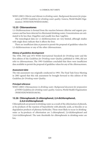 12. CHEMICAL FACT SHEETS


WHO (2003) Chlorite and chlorate in drinking-water. Background document for prepa-
 ration of WHO Guidelines for drinking-water quality. Geneva, World Health Orga-
 nization (WHO/SDE/WSH/03.04/86).

12.25 Chloroacetones
1,1-Dichloroacetone is formed from the reaction between chlorine and organic pre-
cursors and has been detected in chlorinated drinking-water. Concentrations are esti-
mated to be less than 10 mg/litre and usually less than 1 mg/litre.
   The toxicological data on 1,1-dichloroacetone are very limited, although studies
with single doses indicate that it affects the liver.
   There are insufﬁcient data at present to permit the proposal of guideline values for
1,1-dichloroacetone or any of the other chloroacetones.

History of guideline development
The 1958, 1963 and 1971 WHO International Standards for Drinking-water and the
ﬁrst edition of the Guidelines for Drinking-water Quality, published in 1984, did not
refer to chloroacetones. The 1993 Guidelines concluded that there were insufﬁcient
data available to permit the proposal of guideline values for any of the chloroacetones.

Assessment date
The risk assessment was originally conducted in 1993. The Final Task Force Meeting
in 2003 agreed that this risk assessment be brought forward to this edition of the
Guidelines for Drinking-water Quality.

Principal reference
WHO (2003) Chloroacetones in drinking-water. Background document for preparation
   of WHO Guidelines for drinking-water quality. Geneva, World Health Organization
   (WHO/SDE/WSH/03.04/50).

12.26 Chlorophenols (2-chlorophenol, 2,4-dichlorophenol,
      2,4,6-trichlorophenol)
Chlorophenols are present in drinking-water as a result of the chlorination of phenols,
as by-products of the reaction of hypochlorite with phenolic acids, as biocides or as
degradation products of phenoxy herbicides. Those most likely to occur in drinking-
water as by-products of chlorination are 2-chlorophenol, 2,4-dichlorophenol and
2,4,6-trichlorophenol. The taste thresholds for chlorophenols in drinking-water are
low.




                                          329
 