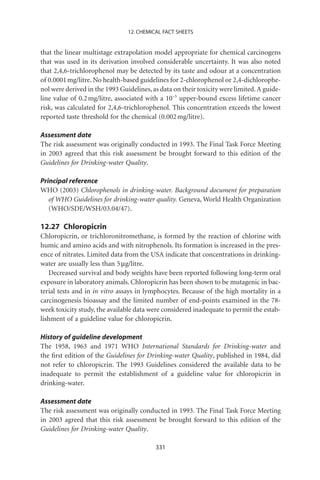 12. CHEMICAL FACT SHEETS


that the linear multistage extrapolation model appropriate for chemical carcinogens
that was used in its derivation involved considerable uncertainty. It was also noted
that 2,4,6-trichlorophenol may be detected by its taste and odour at a concentration
of 0.0001 mg/litre. No health-based guidelines for 2-chlorophenol or 2,4-dichlorophe-
nol were derived in the 1993 Guidelines, as data on their toxicity were limited. A guide-
line value of 0.2 mg/litre, associated with a 10-5 upper-bound excess lifetime cancer
risk, was calculated for 2,4,6-trichlorophenol. This concentration exceeds the lowest
reported taste threshold for the chemical (0.002 mg/litre).

Assessment date
The risk assessment was originally conducted in 1993. The Final Task Force Meeting
in 2003 agreed that this risk assessment be brought forward to this edition of the
Guidelines for Drinking-water Quality.

Principal reference
WHO (2003) Chlorophenols in drinking-water. Background document for preparation
   of WHO Guidelines for drinking-water quality. Geneva, World Health Organization
   (WHO/SDE/WSH/03.04/47).

12.27 Chloropicrin
Chloropicrin, or trichloronitromethane, is formed by the reaction of chlorine with
humic and amino acids and with nitrophenols. Its formation is increased in the pres-
ence of nitrates. Limited data from the USA indicate that concentrations in drinking-
water are usually less than 5 mg/litre.
   Decreased survival and body weights have been reported following long-term oral
exposure in laboratory animals. Chloropicrin has been shown to be mutagenic in bac-
terial tests and in in vitro assays in lymphocytes. Because of the high mortality in a
carcinogenesis bioassay and the limited number of end-points examined in the 78-
week toxicity study, the available data were considered inadequate to permit the estab-
lishment of a guideline value for chloropicrin.

History of guideline development
The 1958, 1963 and 1971 WHO International Standards for Drinking-water and
the ﬁrst edition of the Guidelines for Drinking-water Quality, published in 1984, did
not refer to chloropicrin. The 1993 Guidelines considered the available data to be
inadequate to permit the establishment of a guideline value for chloropicrin in
drinking-water.

Assessment date
The risk assessment was originally conducted in 1993. The Final Task Force Meeting
in 2003 agreed that this risk assessment be brought forward to this edition of the
Guidelines for Drinking-water Quality.

                                          331
 