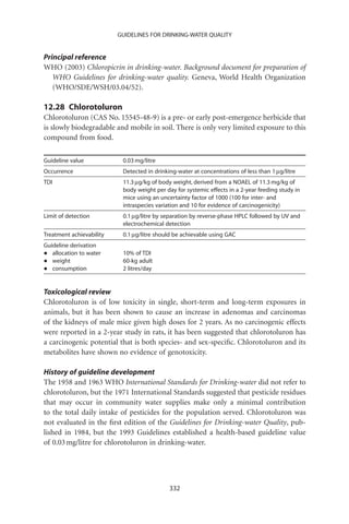 GUIDELINES FOR DRINKING-WATER QUALITY


Principal reference
WHO (2003) Chloropicrin in drinking-water. Background document for preparation of
   WHO Guidelines for drinking-water quality. Geneva, World Health Organization
   (WHO/SDE/WSH/03.04/52).

12.28 Chlorotoluron
Chlorotoluron (CAS No. 15545-48-9) is a pre- or early post-emergence herbicide that
is slowly biodegradable and mobile in soil. There is only very limited exposure to this
compound from food.

Guideline value            0.03 mg/litre
Occurrence                 Detected in drinking-water at concentrations of less than 1 mg/litre
TDI                        11.3 mg/kg of body weight, derived from a NOAEL of 11.3 mg/kg of
                           body weight per day for systemic effects in a 2-year feeding study in
                           mice using an uncertainty factor of 1000 (100 for inter- and
                           intraspecies variation and 10 for evidence of carcinogenicity)
Limit of detection         0.1 mg/litre by separation by reverse-phase HPLC followed by UV and
                           electrochemical detection
Treatment achievability    0.1 mg/litre should be achievable using GAC
Guideline derivation
•  allocation to water     10% of TDI
•  weight                  60-kg adult
•  consumption             2 litres/day


Toxicological review
Chlorotoluron is of low toxicity in single, short-term and long-term exposures in
animals, but it has been shown to cause an increase in adenomas and carcinomas
of the kidneys of male mice given high doses for 2 years. As no carcinogenic effects
were reported in a 2-year study in rats, it has been suggested that chlorotoluron has
a carcinogenic potential that is both species- and sex-speciﬁc. Chlorotoluron and its
metabolites have shown no evidence of genotoxicity.

History of guideline development
The 1958 and 1963 WHO International Standards for Drinking-water did not refer to
chlorotoluron, but the 1971 International Standards suggested that pesticide residues
that may occur in community water supplies make only a minimal contribution
to the total daily intake of pesticides for the population served. Chlorotoluron was
not evaluated in the ﬁrst edition of the Guidelines for Drinking-water Quality, pub-
lished in 1984, but the 1993 Guidelines established a health-based guideline value
of 0.03 mg/litre for chlorotoluron in drinking-water.




                                             332
 