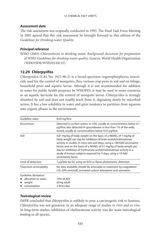 12. CHEMICAL FACT SHEETS


Assessment date
The risk assessment was originally conducted in 1993. The Final Task Force Meeting
in 2003 agreed that this risk assessment be brought forward to this edition of the
Guidelines for Drinking-water Quality.

Principal reference
WHO (2003) Chlorotoluron in drinking-water. Background document for preparation
   of WHO Guidelines for drinking-water quality. Geneva, World Health Organization
   (WHO/SDE/WSH/03.04/33).

12.29 Chlorpyrifos
Chlorpyrifos (CAS No. 2921-88-2) is a broad-spectrum organophosphorus insecti-
cide used for the control of mosquitos, ﬂies, various crop pests in soil and on foliage,
household pests and aquatic larvae. Athough it is not recommended for addition
to water for public health purposes by WHOPES, it may be used in some countries
as an aquatic larvicide for the control of mosquito larvae. Chlorpyrifos is strongly
absorbed by soil and does not readily leach from it, degrading slowly by microbial
action. It has a low solubility in water and great tendency to partition from aqueous
into organic phases in the environment.

Guideline value           0.03 mg/litre
Occurrence                Detected in surface waters in USA, usually at concentrations below 0.1
                          mg/litre; also detected in groundwater in less than 1% of the wells
                          tested, usually at concentrations below 0.01 mg/litre
ADI                       0.01 mg/kg of body weight on the basis of a NOAEL of 1 mg/kg of
                          body weight per day for inhibition of brain acetylcholinesterase
                          activity in studies in mice, rats and dogs, using a 100-fold uncertainty
                          factor, and on the basis of a NOAEL of 0.1 mg/kg of body weight per
                          day for inhibition of erythrocyte acetylcholinesterase activity in a
                          study of human subjects exposed for 9 days, using a 10-fold
                          uncertainty factor
Limit of detection        1 mg/litre by GC using an ECD or ﬂame photometric detection
Treatment achievability   No data available; should be amenable to treatment by coagulation
                          (10–20% removal), activated carbon adsorption and ozonation
Guideline derivation
•  allocation to water    10% of ADI
•  weight                 60-kg adult
•  consumption            2 litres/day


Toxicological review
JMPR concluded that chlorpyrifos is unlikely to pose a carcinogenic risk to humans.
Chlorpyrifos was not genotoxic in an adequate range of studies in vitro and in vivo.
In long-term studies, inhibition of cholinesterase activity was the main toxicological
ﬁnding in all species.

                                            333
 