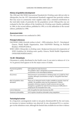 GUIDELINES FOR DRINKING-WATER QUALITY


History of guideline development
The 1958 and 1963 WHO International Standards for Drinking-water did not refer to
chlorpyrifos, but the 1971 International Standards suggested that pesticide residues
that may occur in community water supplies make only a minimal contribution to
the total daily intake of pesticides for the population served. Chlorpyrifos was not
evaluated in the ﬁrst edition of the Guidelines for Drinking-water Quality, published
in 1984, in the second edition, published in 1993, or in the addendum to the second
edition, published in 1998.

Assessment date
The risk assessment was conducted in 2003.

Principal references
FAO/WHO (2000) Pesticide residues in food – 1999 evaluations. Part II – Toxicological.
   Geneva, World Health Organization, Joint FAO/WHO Meeting on Pesticide
   Residues (WHO/PCS/00.4).
WHO (2003) Chlorpyrifos in drinking-water. Background document for preparation of
   WHO Guidelines for drinking-water quality. Geneva, World Health Organization
   (WHO/SDE/WSH/03.04/87).

12.30 Chromium
Chromium is widely distributed in the Earth’s crust. It can exist in valences of +2 to
+6. In general, food appears to be the major source of intake.


Provisional guideline       0.05 mg/litre for total chromium
value                       The guideline value is designated as provisional because of
                            uncertainties in the toxicological database.
Occurrence                  Total chromium concentrations in drinking-water are usually less than
                            2 mg/litre, although concentrations as high as 120 mg/litre have been
                            reported.
Basis of guideline value    There are no adequate toxicity studies available to provide a basis for
derivation                  a NOAEL. The guideline value was ﬁrst proposed in 1958 for
                            hexavalent chromium, based on health concerns, but was later
                            changed to a guideline for total chromium because of difﬁculties in
                            analysing for the hexavalent form only.
Limit of detection          0.05–0.2 mg/litre for total chromium by AAS
Treatment achievability     0.015 mg/litre should be achievable using coagulation



Toxicological review
In a long-term carcinogenicity study in rats given chromium(III) by the oral route,
no increase in tumour incidence was observed. In rats, chromium(VI) is a carcino-
gen via the inhalation route, although the limited data available do not show evidence

                                              334
 