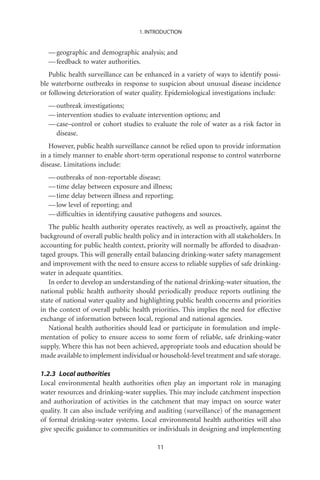1. INTRODUCTION


  — geographic and demographic analysis; and
  — feedback to water authorities.
   Public health surveillance can be enhanced in a variety of ways to identify possi-
ble waterborne outbreaks in response to suspicion about unusual disease incidence
or following deterioration of water quality. Epidemiological investigations include:
  — outbreak investigations;
  — intervention studies to evaluate intervention options; and
  — case–control or cohort studies to evaluate the role of water as a risk factor in
    disease.
   However, public health surveillance cannot be relied upon to provide information
in a timely manner to enable short-term operational response to control waterborne
disease. Limitations include:
  — outbreaks of non-reportable disease;
  — time delay between exposure and illness;
  — time delay between illness and reporting;
  — low level of reporting; and
  — difﬁculties in identifying causative pathogens and sources.
   The public health authority operates reactively, as well as proactively, against the
background of overall public health policy and in interaction with all stakeholders. In
accounting for public health context, priority will normally be afforded to disadvan-
taged groups. This will generally entail balancing drinking-water safety management
and improvement with the need to ensure access to reliable supplies of safe drinking-
water in adequate quantities.
   In order to develop an understanding of the national drinking-water situation, the
national public health authority should periodically produce reports outlining the
state of national water quality and highlighting public health concerns and priorities
in the context of overall public health priorities. This implies the need for effective
exchange of information between local, regional and national agencies.
   National health authorities should lead or participate in formulation and imple-
mentation of policy to ensure access to some form of reliable, safe drinking-water
supply. Where this has not been achieved, appropriate tools and education should be
made available to implement individual or household-level treatment and safe storage.

1.2.3 Local authorities
Local environmental health authorities often play an important role in managing
water resources and drinking-water supplies. This may include catchment inspection
and authorization of activities in the catchment that may impact on source water
quality. It can also include verifying and auditing (surveillance) of the management
of formal drinking-water systems. Local environmental health authorities will also
give speciﬁc guidance to communities or individuals in designing and implementing

                                          11
 