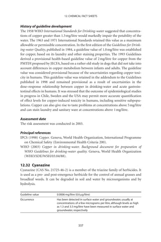 12. CHEMICAL FACT SHEETS


History of guideline development
The 1958 WHO International Standards for Drinking-water suggested that concentra-
tions of copper greater than 1.5 mg/litre would markedly impair the potability of the
water. The 1963 and 1971 International Standards retained this value as a maximum
allowable or permissible concentration. In the ﬁrst edition of the Guidelines for Drink-
ing-water Quality, published in 1984, a guideline value of 1.0 mg/litre was established
for copper, based on its laundry and other staining properties. The 1993 Guidelines
derived a provisional health-based guideline value of 2 mg/litre for copper from the
PMTDI proposed by JECFA, based on a rather old study in dogs that did not take into
account differences in copper metabolism between infants and adults. The guideline
value was considered provisional because of the uncertainties regarding copper toxi-
city in humans. This guideline value was retained in the addendum to the Guidelines
published in 1998 and remained provisional as a result of uncertainties in the
dose–response relationship between copper in drinking-water and acute gastroin-
testinal effects in humans. It was stressed that the outcome of epidemiological studies
in progress in Chile, Sweden and the USA may permit more accurate quantiﬁcation
of effect levels for copper-induced toxicity in humans, including sensitive subpopu-
lations. Copper can also give rise to taste problems at concentrations above 5 mg/litre
and can stain laundry and sanitary ware at concentrations above 1 mg/litre.

Assessment date
The risk assessment was conducted in 2003.

Principal references
IPCS (1998) Copper. Geneva, World Health Organization, International Programme
   on Chemical Safety (Environmental Health Criteria 200).
WHO (2003) Copper in drinking-water. Background document for preparation of
   WHO Guidelines for drinking-water quality. Geneva, World Health Organization
   (WHO/SDE/WSH/03.04/88).

12.32 Cyanazine
Cyanazine (CAS No. 21725-46-2) is a member of the triazine family of herbicides. It
is used as a pre- and post-emergence herbicide for the control of annual grasses and
broadleaf weeds. It can be degraded in soil and water by microorganisms and by
hydrolysis.

Guideline value           0.0006 mg/litre (0.6 mg/litre)
Occurrence                Has been detected in surface water and groundwater, usually at
                          concentrations of a few micrograms per litre, although levels as high
                          as 1.3 and 3.5 mg/litre have been measured in surface water and
                          groundwater, respectively




                                             337
 