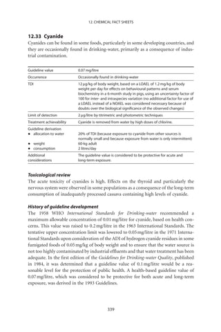 12. CHEMICAL FACT SHEETS


12.33 Cyanide
Cyanides can be found in some foods, particularly in some developing countries, and
they are occasionally found in drinking-water, primarily as a consequence of indus-
trial contamination.

Guideline value           0.07 mg/litre
Occurrence                Occasionally found in drinking-water
TDI                       12 mg/kg of body weight, based on a LOAEL of 1.2 mg/kg of body
                          weight per day for effects on behavioural patterns and serum
                          biochemistry in a 6-month study in pigs, using an uncertainty factor of
                          100 for inter- and intraspecies variation (no additional factor for use of
                          a LOAEL instead of a NOAEL was considered necessary because of
                          doubts over the biological signiﬁcance of the observed changes)
Limit of detection        2 mg/litre by titrimetric and photometric techniques
Treatment achievability   Cyanide is removed from water by high doses of chlorine.
Guideline derivation
•  allocation to water    20% of TDI (because exposure to cyanide from other sources is
                          normally small and because exposure from water is only intermittent)
•     weight              60-kg adult
•     consumption         2 litres/day
Additional                The guideline value is considered to be protective for acute and
considerations            long-term exposure.


Toxicological review
The acute toxicity of cyanides is high. Effects on the thyroid and particularly the
nervous system were observed in some populations as a consequence of the long-term
consumption of inadequately processed cassava containing high levels of cyanide.

History of guideline development
The 1958 WHO International Standards for Drinking-water recommended a
maximum allowable concentration of 0.01 mg/litre for cyanide, based on health con-
cerns. This value was raised to 0.2 mg/litre in the 1963 International Standards. The
tentative upper concentration limit was lowered to 0.05 mg/litre in the 1971 Interna-
tional Standards upon consideration of the ADI of hydrogen cyanide residues in some
fumigated foods of 0.05 mg/kg of body weight and to ensure that the water source is
not too highly contaminated by industrial efﬂuents and that water treatment has been
adequate. In the ﬁrst edition of the Guidelines for Drinking-water Quality, published
in 1984, it was determined that a guideline value of 0.1 mg/litre would be a rea-
sonable level for the protection of public health. A health-based guideline value of
0.07 mg/litre, which was considered to be protective for both acute and long-term
exposure, was derived in the 1993 Guidelines.




                                            339
 