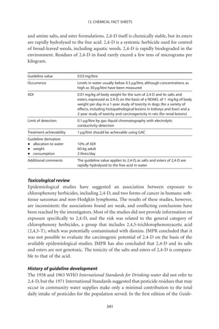 12. CHEMICAL FACT SHEETS


and amine salts, and ester formulations. 2,4-D itself is chemically stable, but its esters
are rapidly hydrolysed to the free acid. 2,4-D is a systemic herbicide used for control
of broad-leaved weeds, including aquatic weeds. 2,4-D is rapidly biodegraded in the
environment. Residues of 2,4-D in food rarely exceed a few tens of micrograms per
kilogram.


Guideline value            0.03 mg/litre
Occurrence                 Levels in water usually below 0.5 mg/litre, although concentrations as
                           high as 30 mg/litre have been measured
ADI                        0.01 mg/kg of body weight for the sum of 2,4-D and its salts and
                           esters, expressed as 2,4-D, on the basis of a NOAEL of 1 mg/kg of body
                           weight per day in a 1-year study of toxicity in dogs (for a variety of
                           effects, including histopathological lesions in kidneys and liver) and a
                           2-year study of toxicity and carcinogenicity in rats (for renal lesions)
Limit of detection         0.1 mg/litre by gas–liquid chromatography with electrolytic
                           conductivity detection
Treatment achievability    1 mg/litre should be achievable using GAC
Guideline derivation
•  allocation to water     10% of ADI
•  weight                  60-kg adult
•  consumption             2 litres/day
Additional comments        The guideline value applies to 2,4-D, as salts and esters of 2,4-D are
                           rapidly hydrolysed to the free acid in water


Toxicological review
Epidemiological studies have suggested an association between exposure to
chlorophenoxy herbicides, including 2,4-D, and two forms of cancer in humans: soft-
tissue sarcomas and non-Hodgkin lymphoma. The results of these studies, however,
are inconsistent; the associations found are weak, and conﬂicting conclusions have
been reached by the investigators. Most of the studies did not provide information on
exposure speciﬁcally to 2,4-D, and the risk was related to the general category of
chlorophenoxy herbicides, a group that includes 2,4,5-trichlorophenoxyacetic acid
(2,4,5-T), which was potentially contaminated with dioxins. JMPR concluded that it
was not possible to evaluate the carcinogenic potential of 2,4-D on the basis of the
available epidemiological studies. JMPR has also concluded that 2,4-D and its salts
and esters are not genotoxic. The toxicity of the salts and esters of 2,4-D is compara-
ble to that of the acid.

History of guideline development
The 1958 and 1963 WHO International Standards for Drinking-water did not refer to
2,4-D, but the 1971 International Standards suggested that pesticide residues that may
occur in community water supplies make only a minimal contribution to the total
daily intake of pesticides for the population served. In the ﬁrst edition of the Guide-

                                             341
 