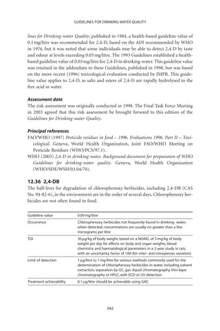 GUIDELINES FOR DRINKING-WATER QUALITY


lines for Drinking-water Quality, published in 1984, a health-based guideline value of
0.1 mg/litre was recommended for 2,4-D, based on the ADI recommended by WHO
in 1976, but it was noted that some individuals may be able to detect 2,4-D by taste
and odour at levels exceeding 0.05 mg/litre. The 1993 Guidelines established a health-
based guideline value of 0.03 mg/litre for 2,4-D in drinking-water. This guideline value
was retained in the addendum to these Guidelines, published in 1998, but was based
on the more recent (1996) toxicological evaluation conducted by JMPR. This guide-
line value applies to 2,4-D, as salts and esters of 2,4-D are rapidly hydrolysed to the
free acid in water.

Assessment date
The risk assessment was originally conducted in 1998. The Final Task Force Meeting
in 2003 agreed that this risk assessment be brought forward to this edition of the
Guidelines for Drinking-water Quality.

Principal references
FAO/WHO (1997) Pesticide residues in food – 1996. Evaluations 1996. Part II – Toxi-
   cological. Geneva, World Health Organization, Joint FAO/WHO Meeting on
   Pesticide Residues (WHO/PCS/97.1).
WHO (2003) 2,4-D in drinking-water. Background document for preparation of WHO
   Guidelines for drinking-water quality. Geneva, World Health Organization
   (WHO/SDE/WSH/03.04/70).

12.36 2,4-DB
The half-lives for degradation of chlorophenoxy herbicides, including 2,4-DB (CAS
No. 94-82-6), in the environment are in the order of several days. Chlorophenoxy her-
bicides are not often found in food.

Guideline value            0.09 mg/litre
Occurrence                 Chlorophenoxy herbicides not frequently found in drinking- water;
                           when detected, concentrations are usually no greater than a few
                           micrograms per litre
TDI                        30 mg/kg of body weight, based on a NOAEL of 3 mg/kg of body
                           weight per day for effects on body and organ weights, blood
                           chemistry and haematological parameters in a 2-year study in rats,
                           with an uncertainty factor of 100 (for inter- and intraspecies variation)
Limit of detection         1 mg/litre to 1 mg/litre for various methods commonly used for the
                           determination of chlorophenoxy herbicides in water, including solvent
                           extraction, separation by GC, gas–liquid chromatography, thin-layer
                           chromatography or HPLC, with ECD or UV detection
Treatment achievability    0.1 mg/litre should be achievable using GAC




                                             342
 