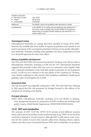 12. CHEMICAL FACT SHEETS



Guideline derivation
•  allocation to water    10% of TDI
•  weight                 60-kg adult
•  consumption            2 litres/day
Additional                The NOAEL used in the guideline value derivation is similar
considerations            to the NOAEL of 2.5 mg/kg of body weight per day obtained in a
                          short-term study in beagle dogs and the NOAEL for hepatocyte
                          hypertrophy of 5 mg/kg of body weight per day obtained in a 3-
                          month study in rats.



Toxicological review
Chlorophenoxy herbicides, as a group, have been classiﬁed in Group 2B by IARC.
However, the available data from studies in exposed populations and animals do not
permit assessment of the carcinogenic potential to humans of any speciﬁc chlorophe-
noxy herbicide. Therefore, drinking-water guidelines for these compounds are based
on a threshold approach for other toxic effects.

History of guideline development
The 1958 and 1963 WHO International Standards for Drinking-water did not refer to
chlorophenoxy herbicides, including 2,4-DB, but the 1971 International Standards
suggested that pesticide residues that may occur in community water supplies make
only a minimal contribution to the total daily intake of pesticides for the population
served. 2,4-DB was not evaluated in the ﬁrst edition of the Guidelines for Drinking-
water Quality, published in 1984, but the 1993 Guidelines established a health-based
guideline value of 0.09 mg/litre for 2,4-DB.

Assessment date
The risk assessment was originally conducted in 1993. The Final Task Force Meeting
in 2003 agreed that this risk assessment be brought forward to this edition of the
Guidelines for Drinking-water Quality.

Principal reference
WHO (2003) Chlorophenoxy herbicides (excluding 2,4-D and MCPA) in drinking-
   water. Background document for preparation of WHO Guidelines for drinking-water
   quality. Geneva, World Health Organization (WHO/SDE/WSH/03.04/44).

12.37 DDT and metabolites
The structure of DDT (CAS No. 107917-42-0) permits several different isomeric
forms, and commercial products consist predominantly of p,p’-DDT. Its use has been
restricted or banned in several countries, although DDT is still used in some coun-
tries for the control of vectors that transmit yellow fever, sleeping sickness, typhus,
malaria and other insect-transmitted diseases. DDT and its metabolites are persistent

                                           343
 