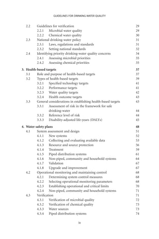 GUIDELINES FOR DRINKING-WATER QUALITY


   2.2    Guidelines for veriﬁcation                                    29
          2.2.1 Microbial water quality                                 29
          2.2.2 Chemical water quality                                  30
   2.3    National drinking-water policy                                31
          2.3.1 Laws, regulations and standards                         31
          2.3.2 Setting national standards                              32
   2.4    Identifying priority drinking-water quality concerns          34
          2.4.1 Assessing microbial priorities                          35
          2.4.2 Assessing chemical priorities                           35
3. Health-based targets                                                 37
   3.1    Role and purpose of health-based targets                      37
   3.2    Types of health-based targets                                 39
          3.2.1 Speciﬁed technology targets                             41
          3.2.2 Performance targets                                     41
          3.2.3 Water quality targets                                   42
          3.2.4 Health outcome targets                                  43
   3.3    General considerations in establishing health-based targets   43
          3.3.1 Assessment of risk in the framework for safe
                  drinking-water                                        44
          3.3.2 Reference level of risk                                 44
          3.3.3 Disability-adjusted life-years (DALYs)                  45
4. Water safety plans                                                   48
   4.1    System assessment and design                                  51
          4.1.1 New systems                                             52
          4.1.2 Collecting and evaluating available data                53
          4.1.3 Resource and source protection                          56
          4.1.4 Treatment                                               59
          4.1.5 Piped distribution systems                              61
          4.1.6 Non-piped, community and household systems              64
          4.1.7 Validation                                              67
          4.1.8 Upgrade and improvement                                 67
   4.2    Operational monitoring and maintaining control                68
          4.2.1 Determining system control measures                     68
          4.2.2 Selecting operational monitoring parameters             68
          4.2.3 Establishing operational and critical limits            70
          4.2.4 Non-piped, community and household systems              71
   4.3    Veriﬁcation                                                   71
          4.3.1 Veriﬁcation of microbial quality                        72
          4.3.2 Veriﬁcation of chemical quality                         73
          4.3.3 Water sources                                           73
          4.3.4 Piped distribution systems                              74

                                       iv
 