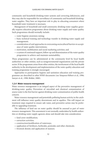 GUIDELINES FOR DRINKING-WATER QUALITY


community and household drinking-water systems and correcting deﬁciencies, and
they may also be responsible for surveillance of community and household drinking-
water supplies. They have an important role to play in educating consumers where
household water treatment is necessary.
   Management of household and small community drinking-water supplies gener-
ally requires education programmes about drinking-water supply and water quality.
Such programmes should normally include:
  — water hygiene awareness raising;
  — basic technical training and technology transfer in drinking-water supply and
    management;
  — consideration of and approaches to overcoming sociocultural barriers to accept-
    ance of water quality interventions;
  — motivation, mobilization and social marketing activities; and
  — a system of continued support, follow-up and dissemination of the water quality
    programme to achieve and maintain sustainability.
These programmes can be administered at the community level by local health
authorities or other entities, such as nongovernmental organizations and the private
sector. If the programme arises from other entities, the involvement of the local health
authority in the development and implementation of the water quality education and
training programme is strongly encouraged.
   Approaches to participatory hygiene and sanitation education and training pro-
grammes are described in other WHO documents (see Simpson-Hébert et al., 1996;
Sawyer et al., 1998; Brikké, 2000).

1.2.4 Water resource management
Water resource management is an integral aspect of the preventive management of
drinking-water quality. Prevention of microbial and chemical contamination of
source water is the ﬁrst barrier against drinking-water contamination of public health
concern.
    Water resource management and potentially polluting human activity in the catch-
ment will inﬂuence water quality downstream and in aquifers. This will impact on
treatment steps required to ensure safe water, and preventive action may be prefer-
able to upgrading treatment.
    The inﬂuence of land use on water quality should be assessed as part of water
resource management. This assessment is not normally undertaken by health author-
ities or drinking-water supply agencies alone and should take into consideration:
  — land cover modiﬁcation;
  — extraction activities;
  — construction/modiﬁcation of waterways;
  — application of fertilizers, herbicides, pesticides and other chemicals;
  — livestock density and application of manure;

                                          12
 