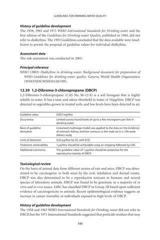 GUIDELINES FOR DRINKING-WATER QUALITY


History of guideline development
The 1958, 1963 and 1971 WHO International Standards for Drinking-water and the
ﬁrst edition of the Guidelines for Drinking-water Quality, published in 1984, did not
refer to dialkyltins. The 1993 Guidelines concluded that the data available were insuf-
ﬁcient to permit the proposal of guideline values for individual dialkyltins.

Assessment date
The risk assessment was conducted in 2003.

Principal reference
WHO (2003) Dialkyltins in drinking-water. Background document for preparation of
   WHO Guidelines for drinking-water quality. Geneva, World Health Organization
   (WHO/SDE/WSH/03.04/109).

12.39 1,2-Dibromo-3-chloropropane (DBCP)
1,2-Dibromo-3-chloropropane (CAS No. 96-12-8) is a soil fumigant that is highly
soluble in water. It has a taste and odour threshold in water of 10 mg/litre. DBCP was
detected in vegetables grown in treated soils, and low levels have been detected in air.

Guideline value            0.001 mg/litre
Occurrence                 Limited survey found levels of up to a few micrograms per litre in
                           drinking-water
Basis of guideline         Linearized multistage model was applied to the data on the incidence
derivation                 of stomach, kidney and liver tumours in the male rat in a 104-week
                           dietary study
Limit of detection         0.02 mg/litre by GC with ECD
Treatment achievability    1 mg/litre should be achievable using air stripping followed by GAC
Additional comments        The guideline value of 1 mg/litre should be protective for the
                           reproductive toxicity of DBCP.


Toxicological review
On the basis of animal data from different strains of rats and mice, DBCP was deter-
mined to be carcinogenic in both sexes by the oral, inhalation and dermal routes.
DBCP was also determined to be a reproductive toxicant in humans and several
species of laboratory animals. DBCP was found to be genotoxic in a majority of in
vitro and in vivo assays. IARC has classiﬁed DBCP in Group 2B based upon sufﬁcient
evidence of carcinogenicity in animals. Recent epidemiological evidence suggests an
increase in cancer mortality in individuals exposed to high levels of DBCP.

History of guideline development
The 1958 and 1963 WHO International Standards for Drinking-water did not refer to
DBCP, but the 1971 International Standards suggested that pesticide residues that may

                                             346
 