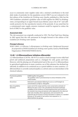 12. CHEMICAL FACT SHEETS


occur in community water supplies make only a minimal contribution to the total
daily intake of pesticides for the population served. DBCP was not evaluated in the
ﬁrst edition of the Guidelines for Drinking-water Quality, published in 1984, but the
1993 Guidelines calculated a guideline value of 0.001 mg/litre for DBCP in drinking-
water, corresponding to an upper-bound excess lifetime cancer risk of 10-5 and sufﬁ-
ciently protective for the reproductive toxicity of the pesticide. It was noted that for
a contaminated water supply, extensive treatment would be required to reduce the
level of DBCP to the guideline value.

Assessment date
The risk assessment was originally conducted in 1993. The Final Task Force Meeting
in 2003 agreed that this risk assessment be brought forward to this edition of the
Guidelines for Drinking-water Quality.

Principal reference
WHO (2003) 1,2-Dibromo-3-chloropropane in drinking-water. Background document
   for preparation of WHO Guidelines for drinking-water quality. Geneva, World Health
   Organization (WHO/SDE/WSH/03.04/34).

12.40 1,2-Dibromoethane (ethylene dibromide)
1,2-Dibromoethane (CAS No. 106-93-4) is used as a lead scavenger in tetra-alkyl lead
petrol and antiknock preparations and as a fumigant for soils, grains and fruits.
However, with the phasing out of leaded petrol and of the use of 1,2-dibromoethane
in agricultural applications in many countries, use of this substance has declined sig-
niﬁcantly. In addition to its continued use as a petrol additive in some countries, 1,2-
dibromoethane is currently used principally as a solvent and as an intermediate in the
chemical industry.

Provisional guideline     0.0004 mg/litre (0.4 mg/litre)
value                     The guideline value is provisional due to serious limitations of the
                          critical studies.
Occurrence                Detected in groundwater following its use as a soil fumigant at
                          concentrations as high as 100 mg/litre
Basis of guideline        Lower end of the range (and thus more conservative estimate) of
derivation                lifetime low-dose cancer risks calculated by linearized multistage
                          modelling of the incidences of haemangiosarcomas and tumours in
                          the stomach, liver, lung and adrenal cortex (adjusted for the observed
                          high early mortality, where appropriate, and corrected for the
                          expected rate of increase in tumour formation in rodents in a standard
                          bioassay of 104 weeks) of rats and/or mice exposed to 1,2-
                          dibromoethane by gavage




                                            347
 