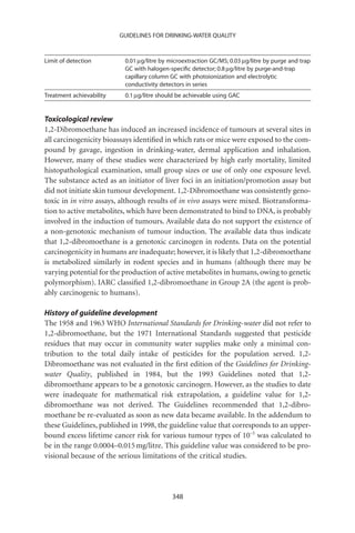 GUIDELINES FOR DRINKING-WATER QUALITY



Limit of detection         0.01 mg/litre by microextraction GC/MS; 0.03 mg/litre by purge and trap
                           GC with halogen-speciﬁc detector; 0.8 mg/litre by purge-and-trap
                           capillary column GC with photoionization and electrolytic
                           conductivity detectors in series
Treatment achievability    0.1 mg/litre should be achievable using GAC


Toxicological review
1,2-Dibromoethane has induced an increased incidence of tumours at several sites in
all carcinogenicity bioassays identiﬁed in which rats or mice were exposed to the com-
pound by gavage, ingestion in drinking-water, dermal application and inhalation.
However, many of these studies were characterized by high early mortality, limited
histopathological examination, small group sizes or use of only one exposure level.
The substance acted as an initiator of liver foci in an initiation/promotion assay but
did not initiate skin tumour development. 1,2-Dibromoethane was consistently geno-
toxic in in vitro assays, although results of in vivo assays were mixed. Biotransforma-
tion to active metabolites, which have been demonstrated to bind to DNA, is probably
involved in the induction of tumours. Available data do not support the existence of
a non-genotoxic mechanism of tumour induction. The available data thus indicate
that 1,2-dibromoethane is a genotoxic carcinogen in rodents. Data on the potential
carcinogenicity in humans are inadequate; however, it is likely that 1,2-dibromoethane
is metabolized similarly in rodent species and in humans (although there may be
varying potential for the production of active metabolites in humans, owing to genetic
polymorphism). IARC classiﬁed 1,2-dibromoethane in Group 2A (the agent is prob-
ably carcinogenic to humans).

History of guideline development
The 1958 and 1963 WHO International Standards for Drinking-water did not refer to
1,2-dibromoethane, but the 1971 International Standards suggested that pesticide
residues that may occur in community water supplies make only a minimal con-
tribution to the total daily intake of pesticides for the population served. 1,2-
Dibromoethane was not evaluated in the ﬁrst edition of the Guidelines for Drinking-
water Quality, published in 1984, but the 1993 Guidelines noted that 1,2-
dibromoethane appears to be a genotoxic carcinogen. However, as the studies to date
were inadequate for mathematical risk extrapolation, a guideline value for 1,2-
dibromoethane was not derived. The Guidelines recommended that 1,2-dibro-
moethane be re-evaluated as soon as new data became available. In the addendum to
these Guidelines, published in 1998, the guideline value that corresponds to an upper-
bound excess lifetime cancer risk for various tumour types of 10-5 was calculated to
be in the range 0.0004–0.015 mg/litre. This guideline value was considered to be pro-
visional because of the serious limitations of the critical studies.




                                             348
 