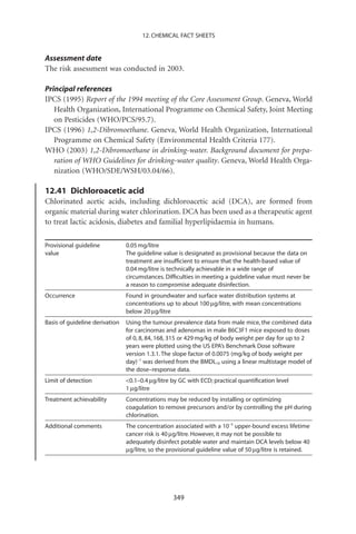 12. CHEMICAL FACT SHEETS


Assessment date
The risk assessment was conducted in 2003.

Principal references
IPCS (1995) Report of the 1994 meeting of the Core Assessment Group. Geneva, World
   Health Organization, International Programme on Chemical Safety, Joint Meeting
   on Pesticides (WHO/PCS/95.7).
IPCS (1996) 1,2-Dibromoethane. Geneva, World Health Organization, International
   Programme on Chemical Safety (Environmental Health Criteria 177).
WHO (2003) 1,2-Dibromoethane in drinking-water. Background document for prepa-
   ration of WHO Guidelines for drinking-water quality. Geneva, World Health Orga-
   nization (WHO/SDE/WSH/03.04/66).

12.41 Dichloroacetic acid
Chlorinated acetic acids, including dichloroacetic acid (DCA), are formed from
organic material during water chlorination. DCA has been used as a therapeutic agent
to treat lactic acidosis, diabetes and familial hyperlipidaemia in humans.

Provisional guideline           0.05 mg/litre
value                           The guideline value is designated as provisional because the data on
                                treatment are insufﬁcient to ensure that the health-based value of
                                0.04 mg/litre is technically achievable in a wide range of
                                circumstances. Difﬁculties in meeting a guideline value must never be
                                a reason to compromise adequate disinfection.
Occurrence                      Found in groundwater and surface water distribution systems at
                                concentrations up to about 100 mg/litre, with mean concentrations
                                below 20 mg/litre
Basis of guideline derivation   Using the tumour prevalence data from male mice, the combined data
                                for carcinomas and adenomas in male B6C3F1 mice exposed to doses
                                of 0, 8, 84, 168, 315 or 429 mg/kg of body weight per day for up to 2
                                years were plotted using the US EPA’s Benchmark Dose software
                                version 1.3.1. The slope factor of 0.0075 (mg/kg of body weight per
                                day)-1 was derived from the BMDL10 using a linear multistage model of
                                the dose–response data.
Limit of detection              0.1–0.4 mg/litre by GC with ECD; practical quantiﬁcation level
                                1 mg/litre
Treatment achievability         Concentrations may be reduced by installing or optimizing
                                coagulation to remove precursors and/or by controlling the pH during
                                chlorination.
Additional comments             The concentration associated with a 10-5 upper-bound excess lifetime
                                cancer risk is 40 mg/litre. However, it may not be possible to
                                adequately disinfect potable water and maintain DCA levels below 40
                                mg/litre, so the provisional guideline value of 50 mg/litre is retained.




                                                  349
 