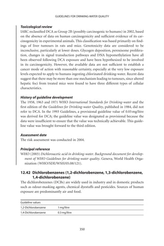 GUIDELINES FOR DRINKING-WATER QUALITY


Toxicological review
IARC reclassiﬁed DCA as Group 2B (possibly carcinogenic to humans) in 2002, based
on the absence of data on human carcinogenicity and sufﬁcient evidence of its car-
cinogenicity in experimental animals. This classiﬁcation was based primarily on ﬁnd-
ings of liver tumours in rats and mice. Genotoxicity data are considered to be
inconclusive, particularly at lower doses. Glycogen deposition, peroxisome prolifera-
tion, changes in signal transduction pathways and DNA hypomethylation have all
been observed following DCA exposure and have been hypothesized to be involved
in its carcinogenicity. However, the available data are not sufﬁcient to establish a
cancer mode of action with reasonable certainty, especially at the very low exposure
levels expected to apply to humans ingesting chlorinated drinking-water. Recent data
suggest that there may be more than one mechanism leading to tumours, since altered
hepatic foci from treated mice were found to have three different types of cellular
characteristics.

History of guideline development
The 1958, 1963 and 1971 WHO International Standards for Drinking-water and the
ﬁrst edition of the Guidelines for Drinking-water Quality, published in 1984, did not
refer to DCA. In the 1993 Guidelines, a provisional guideline value of 0.05 mg/litre
was derived for DCA; the guideline value was designated as provisional because the
data were insufﬁcient to ensure that the value was technically achievable. This guide-
line value was brought forward to the third edition.

Assessment date
The risk assessment was conducted in 2004.

Principal reference
WHO (2005) Dichloroacetic acid in drinking-water. Background document for develop-
   ment of WHO Guidelines for drinking-water quality. Geneva, World Health Orga-
   nization (WHO/SDE/WSH/05.08/121).

12.42 Dichlorobenzenes (1,2-dichlorobenzene, 1,3-dichlorobenzene,
      1,4-dichlorobenzene)
The dichlorobenzenes (DCBs) are widely used in industry and in domestic products
such as odour-masking agents, chemical dyestuffs and pesticides. Sources of human
exposure are predominantly air and food.

Guideline values
1,2-Dichlorobenzene       1 mg/litre
1,4-Dichlorobenzene       0.3 mg/litre




                                         350
 