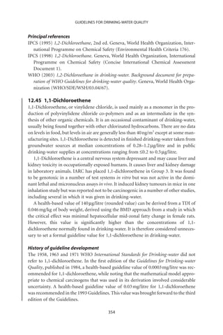 GUIDELINES FOR DRINKING-WATER QUALITY


Principal references
IPCS (1995) 1,2-Dichloroethane, 2nd ed. Geneva, World Health Organization, Inter-
   national Programme on Chemical Safety (Environmental Health Criteria 176).
IPCS (1998) 1,2-Dichloroethane. Geneva, World Health Organization, International
   Programme on Chemical Safety (Concise International Chemical Assessment
   Document 1).
WHO (2003) 1,2-Dichloroethane in drinking-water. Background document for prepa-
   ration of WHO Guidelines for drinking-water quality. Geneva, World Health Orga-
   nization (WHO/SDE/WSH/03.04/67).

12.45 1,1-Dichloroethene
1,1-Dichloroethene, or vinylidene chloride, is used mainly as a monomer in the pro-
duction of polyvinylidene chloride co-polymers and as an intermediate in the syn-
thesis of other organic chemicals. It is an occasional contaminant of drinking-water,
usually being found together with other chlorinated hydrocarbons. There are no data
on levels in food, but levels in air are generally less than 40 ng/m3 except at some man-
ufacturing sites. 1,1-Dichloroethene is detected in ﬁnished drinking-water taken from
groundwater sources at median concentrations of 0.28–1.2 mg/litre and in public
drinking-water supplies at concentrations ranging from £0.2 to 0.5 mg/litre.
   1,1-Dichloroethene is a central nervous system depressant and may cause liver and
kidney toxicity in occupationally exposed humans. It causes liver and kidney damage
in laboratory animals. IARC has placed 1,1-dichloroethene in Group 3. It was found
to be genotoxic in a number of test systems in vitro but was not active in the domi-
nant lethal and micronucleus assays in vivo. It induced kidney tumours in mice in one
inhalation study but was reported not to be carcinogenic in a number of other studies,
including several in which it was given in drinking-water.
   A health-based value of 140 mg/litre (rounded value) can be derived from a TDI of
0.046 mg/kg of body weight, derived using the BMD approach from a study in which
the critical effect was minimal hepatocellular mid-zonal fatty change in female rats.
However, this value is signiﬁcantly higher than the concentrations of 1,1-
dichloroethene normally found in drinking-water. It is therefore considered unneces-
sary to set a formal guideline value for 1,1-dichloroethene in drinking-water.

History of guideline development
The 1958, 1963 and 1971 WHO International Standards for Drinking-water did not
refer to 1,1-dichloroethene. In the ﬁrst edition of the Guidelines for Drinking-water
Quality, published in 1984, a health-based guideline value of 0.0003 mg/litre was rec-
ommended for 1,1-dichloroethene, while noting that the mathematical model appro-
priate to chemical carcinogens that was used in its derivation involved considerable
uncertainty. A health-based guideline value of 0.03 mg/litre for 1,1-dichloroethene
was recommended in the 1993 Guidelines. This value was brought forward to the third
edition of the Guidelines.

                                          354
 