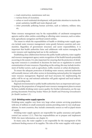 1. INTRODUCTION


  — road construction, maintenance and use;
  — various forms of recreation;
  — urban or rural residential development, with particular attention to excreta dis-
    posal, sanitation, landﬁll and waste disposal; and
  — other potentially polluting human activities, such as industry, military sites,
    etc.

Water resource management may be the responsibility of catchment management
agencies and/or other entities controlling or affecting water resources, such as indus-
trial, agricultural, navigation and ﬂood control entities.
    The extent to which the responsibilities of health or drinking-water supply agen-
cies include water resource management varies greatly between countries and com-
munities. Regardless of government structures and sector responsibilities, it is
important that health authorities liaise and collaborate with sectors managing the
water resource and regulating land use in the catchment.
    Establishing close collaboration between the public health authority, water supplier
and resource management agency assists recognition of the health hazards potentially
occurring in the system. It is also important for ensuring that the protection of drink-
ing-water resources is considered in decisions for land use or regulations to control
contamination of water resources. Depending on the setting, this may include involve-
ment of further sectors, such as agriculture, trafﬁc, tourism or urban development.
    To ensure the adequate protection of drinking-water sources, national authorities
will normally interact with other sectors in formulating national policy for integrated
water resource management. Regional and local structures for implementing the
policy will be set up, and national authorities will guide regional and local authori-
ties by providing tools.
    Regional environmental or public health authorities have an important task in par-
ticipating in the preparation of integrated water resource management plans to ensure
the best available drinking-water source quality. For further information, see the sup-
porting documents Protecting Surface Waters for Health and Protecting Groundwaters
for Health (section 1.3).

1.2.5 Drinking-water supply agencies
Drinking-water supplies vary from very large urban systems servicing populations
with tens of millions to small community systems providing water to very small pop-
ulations. In most countries, they include community sources as well as piped means
of supply.
   Drinking-water supply agencies are responsible for quality assurance and quality
control (see section 1.2.1). Their key responsibilities are to prepare and implement
WSPs (for more information, see chapter 4).
   In many cases, the water supplier is not responsible for the management of the
catchment feeding sources of its supplies. The roles of the water supplier with respect

                                          13
 