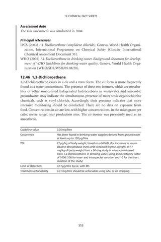 12. CHEMICAL FACT SHEETS


Assessment date
The risk assessment was conducted in 2004.

Principal references
IPCS (2003) 1,1-Dichloroethene (vinylidene chloride). Geneva, World Health Organi-
   zation, International Programme on Chemical Safety (Concise International
   Chemical Assessment Document 51).
WHO (2005) 1,1-Dichloroethene in drinking-water. Background document for develop-
   ment of WHO Guidelines for drinking-water quality. Geneva, World Health Orga-
   nization (WHO/SDE/WSH/05.08/20).

12.46 1,2-Dichloroethene
1,2-Dichloroethene exists in a cis and a trans form. The cis form is more frequently
found as a water contaminant. The presence of these two isomers, which are metabo-
lites of other unsaturated halogenated hydrocarbons in wastewater and anaerobic
groundwater, may indicate the simultaneous presence of more toxic organochlorine
chemicals, such as vinyl chloride. Accordingly, their presence indicates that more
intensive monitoring should be conducted. There are no data on exposure from
food. Concentrations in air are low, with higher concentrations, in the microgram per
cubic metre range, near production sites. The cis isomer was previously used as an
anaesthetic.

Guideline value           0.05 mg/litre
Occurrence                Has been found in drinking-water supplies derived from groundwater
                          at levels up to 120 mg/litre
TDI                       17 mg/kg of body weight, based on a NOAEL (for increases in serum
                          alkaline phosphatase levels and increased thymus weight) of 17
                          mg/kg of body weight from a 90-day study in mice administered
                          trans-1,2-dichloroethene in drinking-water, using an uncertainty factor
                          of 1000 (100 for inter- and intraspecies variation and 10 for the short
                          duration of the study)
Limit of detection        0.17 mg/litre by GC with MS
Treatment achievability   0.01 mg/litre should be achievable using GAC or air stripping




                                            355
 