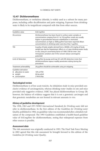 12. CHEMICAL FACT SHEETS


12.47 Dichloromethane
Dichloromethane, or methylene chloride, is widely used as a solvent for many pur-
poses, including coffee decaffeination and paint stripping. Exposure from drinking-
water is likely to be insigniﬁcant compared with that from other sources.

Guideline value           0.02 mg/litre
Occurrence                Dichloromethane has been found in surface water samples at
                          concentrations ranging from 0.1 to 743 mg/litre. Levels are usually
                          higher in groundwater because volatilization is restricted;
                          concentrations as high as 3600 mg/litre have been reported. Mean
                          concentrations in drinking-water were less than 1 mg/litre.
TDI                       6 mg/kg of body weight, derived from a NOAEL of 6 mg/kg of body
                          weight per day for hepatotoxic effects in a 2-year drinking-water study
                          in rats, using an uncertainty factor of 1000 (100 for inter- and
                          intraspecies variation and 10 for concern about carcinogenic
                          potential)
Limit of detection        0.3 mg/litre by purge-and-trap GC with MS detection (note that
                          dichloromethane vapour readily penetrates tubing during the
                          procedure)
Treatment achievability   20 mg/litre should be achievable using air stripping
Guideline derivation
•  allocation to water    10% of TDI
•  weight                 60-kg adult
•  consumption            2 litres/day


Toxicological review
Dichloromethane is of low acute toxicity. An inhalation study in mice provided con-
clusive evidence of carcinogenicity, whereas drinking-water studies in rats and mice
provided only suggestive evidence. IARC has placed dichloromethane in Group 2B;
however, the balance of evidence suggests that it is not a genotoxic carcinogen and
that genotoxic metabolites are not formed in relevant amounts in vivo.

History of guideline development
The 1958, 1963 and 1971 WHO International Standards for Drinking-water did not
refer to dichloromethane. In the ﬁrst edition of the Guidelines for Drinking-water
Quality, published in 1984, no guideline value was recommended after a detailed eval-
uation of the compound. The 1993 Guidelines established a health-based guideline
value of 0.02 mg/litre for dichloromethane, noting that widespread exposure from
other sources is possible.

Assessment date
The risk assessment was originally conducted in 1993. The Final Task Force Meeting
in 2003 agreed that this risk assessment be brought forward to this edition of the
Guidelines for Drinking-water Quality.

                                            357
 