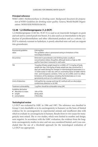 GUIDELINES FOR DRINKING-WATER QUALITY


Principal reference
WHO (2003) Dichloromethane in drinking-water. Background document for prepara-
   tion of WHO Guidelines for drinking-water quality. Geneva, World Health Organi-
   zation (WHO/SDE/WSH/03.04/18).

12.48 1,2-Dichloropropane (1,2-DCP)
1,2-Dichloropropane (CAS No. 78-87-5) is used as an insecticide fumigant on grain
and soil and to control peach tree borers. It is also used as an intermediate in the pro-
duction of perchloroethylene and other chlorinated products and as a solvent. 1,2-
DCP is relatively resistant to hydrolysis, is poorly adsorbed onto soil and can migrate
into groundwater.

Provisional guideline      0.04 mg/litre
value                      The guideline value is provisional owing to limitations of the
                           toxicological database.
Occurrence                 Detected in groundwater and drinking-water, usually at
                           concentrations below 20 mg/litre, although levels as high as 440
                           mg/litre have been measured in well water
TDI                        14 mg/kg of body weight based on a LOAEL of 71.4 mg/kg of body
                           weight per day (100 mg/kg of body weight per day corrected for 5
                           days per week dosing) for changes in haematological parameters in a
                           13-week study in male rats, with an uncertainty factor of 5000 (100 for
                           inter- and intraspecies variation, 10 for use of a LOAEL and 5 to reﬂect
                           limitations of the database, including the limited data on in vivo
                           genotoxicity and use of a subchronic study)
Limit of detection         0.02 mg/litre by a purge-and-trap GC method with an electrolytic
                           conductivity detector or GC/MS
Treatment achievability    1 mg/litre should be achievable using GAC
Guideline derivation
•  allocation to water     10% of TDI
•  weight                  60-kg adult
•  consumption             2 litres/day


Toxicological review
1,2-DCP was evaluated by IARC in 1986 and 1987. The substance was classiﬁed in
Group 3 (not classiﬁable as to its carcinogenicity to humans) on the basis of limited
evidence for its carcinogenicity in experimental animals and insufﬁcient data with
which to evaluate its carcinogenicity in humans. Results from in vitro assays for muta-
genicity were mixed. The in vivo studies, which were limited in number and design,
were negative. In accordance with the IARC evaluation, the evidence from the long-
term carcinogenicity studies in mice and rats was considered limited, and it was con-
cluded that the use of a threshold approach for the toxicological evaluation of
1,2-DCP was appropriate.



                                             358
 