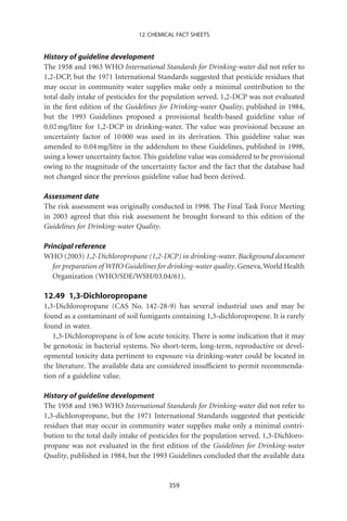 12. CHEMICAL FACT SHEETS


History of guideline development
The 1958 and 1963 WHO International Standards for Drinking-water did not refer to
1,2-DCP, but the 1971 International Standards suggested that pesticide residues that
may occur in community water supplies make only a minimal contribution to the
total daily intake of pesticides for the population served. 1,2-DCP was not evaluated
in the ﬁrst edition of the Guidelines for Drinking-water Quality, published in 1984,
but the 1993 Guidelines proposed a provisional health-based guideline value of
0.02 mg/litre for 1,2-DCP in drinking-water. The value was provisional because an
uncertainty factor of 10 000 was used in its derivation. This guideline value was
amended to 0.04 mg/litre in the addendum to these Guidelines, published in 1998,
using a lower uncertainty factor. This guideline value was considered to be provisional
owing to the magnitude of the uncertainty factor and the fact that the database had
not changed since the previous guideline value had been derived.

Assessment date
The risk assessment was originally conducted in 1998. The Final Task Force Meeting
in 2003 agreed that this risk assessment be brought forward to this edition of the
Guidelines for Drinking-water Quality.

Principal reference
WHO (2003) 1,2-Dichloropropane (1,2-DCP) in drinking-water. Background document
   for preparation of WHO Guidelines for drinking-water quality. Geneva, World Health
   Organization (WHO/SDE/WSH/03.04/61).

12.49 1,3-Dichloropropane
1,3-Dichloropropane (CAS No. 142-28-9) has several industrial uses and may be
found as a contaminant of soil fumigants containing 1,3-dichloropropene. It is rarely
found in water.
   1,3-Dichloropropane is of low acute toxicity. There is some indication that it may
be genotoxic in bacterial systems. No short-term, long-term, reproductive or devel-
opmental toxicity data pertinent to exposure via drinking-water could be located in
the literature. The available data are considered insufﬁcient to permit recommenda-
tion of a guideline value.

History of guideline development
The 1958 and 1963 WHO International Standards for Drinking-water did not refer to
1,3-dichloropropane, but the 1971 International Standards suggested that pesticide
residues that may occur in community water supplies make only a minimal contri-
bution to the total daily intake of pesticides for the population served. 1,3-Dichloro-
propane was not evaluated in the ﬁrst edition of the Guidelines for Drinking-water
Quality, published in 1984, but the 1993 Guidelines concluded that the available data


                                         359
 