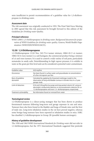 GUIDELINES FOR DRINKING-WATER QUALITY


were insufﬁcient to permit recommendation of a guideline value for 1,3-dichloro-
propane in drinking-water.

Assessment date
The risk assessment was originally conducted in 1993. The Final Task Force Meeting
in 2003 agreed that this risk assessment be brought forward to this edition of the
Guidelines for Drinking-water Quality.

Principal reference
WHO (2003) 1,3-Dichloropropane in drinking-water. Background document for prepa-
   ration of WHO Guidelines for drinking-water quality. Geneva, World Health Orga-
   nization (WHO/SDE/WSH/03.04/35).

12.50 1,3-Dichloropropene
1,3-Dichloropropene (CAS Nos. 542-75-6 isomer mixture; 10061-01-5 cis isomer;
10061-02-6 trans isomer) is a soil fumigant, the commercial product being a mixture
of cis and trans isomers. It is used to control a wide variety of soil pests, particularly
nematodes in sandy soils. Notwithstanding its high vapour pressure, it is soluble in
water at the gram per litre level and can be considered a potential water contaminant.


Guideline value            0.02 mg/litre
Occurrence                 Has been found in surface water and groundwater at concentrations
                           of a few micrograms per litre
Basis of guideline         Calculated by applying the linearized multistage model to the
derivation                 observation of lung and bladder tumours in female mice in a 2-year
                           gavage study
Limit of detection         0.34 and 0.20 mg/litre by purge-and-trap packed column GC using an
                           electrolytic conductivity detector or microcoulometric detector for cis-
                           1,3-dichloropropene and trans-1,3- dichloropropene, respectively
Treatment achievability    No information found on removal from water



Toxicological review
1,3-Dichloropropene is a direct-acting mutagen that has been shown to produce
forestomach tumours following long-term oral gavage exposure in rats and mice.
Tumours have also been found in the bladder and lungs of female mice and the liver
of male rats. Long-term inhalation studies in the rat have proved negative, whereas
some benign lung tumours have been reported in inhalation studies in mice. IARC
has classiﬁed 1,3-dichloropropene in Group 2B (possible human carcinogen).

History of guideline development
The 1958 and 1963 WHO International Standards for Drinking-water did not refer to
1,3-dichloropropene, but the 1971 International Standards suggested that pesticide

                                             360
 