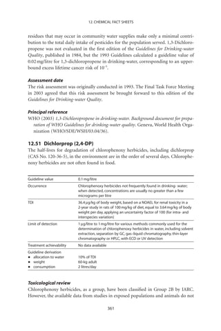 12. CHEMICAL FACT SHEETS


residues that may occur in community water supplies make only a minimal contri-
bution to the total daily intake of pesticides for the population served. 1,3-Dichloro-
propene was not evaluated in the ﬁrst edition of the Guidelines for Drinking-water
Quality, published in 1984, but the 1993 Guidelines calculated a guideline value of
0.02 mg/litre for 1,3-dichloropropene in drinking-water, corresponding to an upper-
bound excess lifetime cancer risk of 10-5.

Assessment date
The risk assessment was originally conducted in 1993. The Final Task Force Meeting
in 2003 agreed that this risk assessment be brought forward to this edition of the
Guidelines for Drinking-water Quality.

Principal reference
WHO (2003) 1,3-Dichloropropene in drinking-water. Background document for prepa-
   ration of WHO Guidelines for drinking-water quality. Geneva, World Health Orga-
   nization (WHO/SDE/WSH/03.04/36).

12.51 Dichlorprop (2,4-DP)
The half-lives for degradation of chlorophenoxy herbicides, including dichlorprop
(CAS No. 120-36-5), in the environment are in the order of several days. Chlorophe-
noxy herbicides are not often found in food.


Guideline value           0.1 mg/litre
Occurrence                Chlorophenoxy herbicides not frequently found in drinking- water;
                          when detected, concentrations are usually no greater than a few
                          micrograms per litre
TDI                       36.4 mg/kg of body weight, based on a NOAEL for renal toxicity in a
                          2-year study in rats of 100 mg/kg of diet, equal to 3.64 mg/kg of body
                          weight per day, applying an uncertainty factor of 100 (for intra- and
                          interspecies variation)
Limit of detection        1 mg/litre to 1 mg/litre for various methods commonly used for the
                          determination of chlorophenoxy herbicides in water, including solvent
                          extraction, separation by GC, gas–liquid chromatography, thin-layer
                          chromatography or HPLC, with ECD or UV detection
Treatment achievability   No data available
Guideline derivation
•  allocation to water    10% of TDI
•  weight                 60-kg adult
•  consumption            2 litres/day



Toxicological review
Chlorophenoxy herbicides, as a group, have been classiﬁed in Group 2B by IARC.
However, the available data from studies in exposed populations and animals do not

                                              361
 