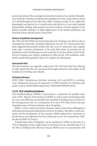 GUIDELINES FOR DRINKING-WATER QUALITY


permit assessment of the carcinogenic potential to humans of any speciﬁc chlorophe-
noxy herbicide. Therefore, drinking-water guidelines for these compounds are based
on a threshold approach for other toxic effects. In dietary studies in rats, slight liver
hypertrophy was observed in a 3-month study, and effects in a 2-year study included
hepatocellular swelling, mild anaemia, increased incidence of brown pigment in the
kidneys (possibly indicative of slight degeneration of the tubular epithelium) and
decreased urinary speciﬁc gravity and protein.

History of guideline development
The 1958 and 1963 WHO International Standards for Drinking-water did not refer to
chlorophenoxy herbicides, including dichlorprop, but the 1971 International Stan-
dards suggested that pesticide residues that may occur in community water supplies
make only a minimal contribution to the total daily intake of pesticides for the
population served. Dichlorprop was not evaluated in the ﬁrst edition of the Guide-
lines for Drinking-water Quality, published in 1984, but the 1993 Guidelines estab-
lished a health-based guideline value of 0.1 mg/litre for dichlorprop.

Assessment date
The risk assessment was originally conducted in 1993. The Final Task Force Meeting
in 2003 agreed that this risk assessment be brought forward to this edition of the
Guidelines for Drinking-water Quality.

Principal reference
WHO (2003) Chlorophenoxy herbicides (excluding 2,4-D and MCPA) in drinking-
water. Background document for preparation of WHO Guidelines for drinking-water
quality. Geneva, World Health Organization (WHO/SDE/WSH/03.04/44).

12.52 Di(2-ethylhexyl)adipate
Di(2-ethylhexyl)adipate (DEHA) is used mainly as a plasticizer for synthetic resins
such as PVC. Reports of the presence of DEHA in surface water and drinking-water
are scarce, but DEHA has occasionally been identiﬁed in drinking-water at levels of a
few micrograms per litre. As a consequence of its use in PVC ﬁlms, food is the most
important source of human exposure (up to 20 mg/day).
   DEHA is of low short-term toxicity; however, dietary levels above 6000 mg/kg of
feed induce peroxisomal proliferation in the liver of rodents. This effect is often asso-
ciated with the development of liver tumours. DEHA induced liver carcinomas in
female mice at very high doses but not in male mice or rats. It is not genotoxic. IARC
has placed DEHA in Group 3.
   A health-based value of 80 mg/litre can be calculated for DEHA on the basis of a
TDI of 280 mg/kg of body weight, based on fetotoxicity in rats, and allocating 1% of
the TDI to drinking-water. However, because DEHA occurs at concentrations well


                                          362
 