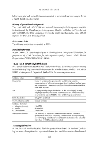 12. CHEMICAL FACT SHEETS


below those at which toxic effects are observed, it is not considered necessary to derive
a health-based guideline value.

History of guideline development
The 1958, 1963 and 1971 WHO International Standards for Drinking-water and the
ﬁrst edition of the Guidelines for Drinking-water Quality, published in 1984, did not
refer to DEHA. The 1993 Guidelines proposed a health-based guideline value of 0.08
mg/litre for DEHA in drinking-water.

Assessment date
The risk assessment was conducted in 2003.

Principal reference
WHO (2003) Di(2-ethylhexyl)adipate in drinking-water. Background document for
preparation of WHO Guidelines for drinking-water quality. Geneva, World Health
Organization (WHO/SDE/WSH/03.04/68).

12.53 Di(2-ethylhexyl)phthalate
Di(2-ethylhexyl)phthalate (DEHP) is used primarily as a plasticizer. Exposure among
individuals may vary considerably because of the broad nature of products into which
DEHP is incorporated. In general, food will be the main exposure route.

Guideline value           0.008 mg/litre
Occurrence                Found in surface water, groundwater and drinking-water in
                          concentrations of a few micrograms per litre; in polluted surface water
                          and groundwater, concentrations of hundreds of micrograms per litre
                          have been reported
TDI                       25 mg/kg of body weight, based on a NOAEL of 2.5 mg/kg of body
                          weight per day for peroxisomal proliferation in the liver in rats, using
                          an uncertainty factor of 100 for inter- and Intraspecies variation
Limit of detection        0.1 mg/litre by GC/MS
Treatment achievability   No data available
Guideline derivation
•  allocation to water    1% of TDI
•  weight                 60-kg adult
•  consumption            2 litres/day
Additional comments       The reliability of some data on environmental water samples is
                          questionable because of secondary contamination during sampling
                          and working-up procedures. Concentrations that exceed the solubility
                          more than 10-fold have been reported.


Toxicological review
In rats, DEHP is readily absorbed from the gastrointestinal tract. In primates (includ-
ing humans), absorption after ingestion is lower. Species differences are also observed

                                              363
 