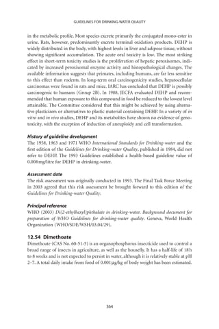 GUIDELINES FOR DRINKING-WATER QUALITY


in the metabolic proﬁle. Most species excrete primarily the conjugated mono-ester in
urine. Rats, however, predominantly excrete terminal oxidation products. DEHP is
widely distributed in the body, with highest levels in liver and adipose tissue, without
showing signiﬁcant accumulation. The acute oral toxicity is low. The most striking
effect in short-term toxicity studies is the proliferation of hepatic peroxisomes, indi-
cated by increased peroxisomal enzyme activity and histopathological changes. The
available information suggests that primates, including humans, are far less sensitive
to this effect than rodents. In long-term oral carcinogenicity studies, hepatocellular
carcinomas were found in rats and mice. IARC has concluded that DEHP is possibly
carcinogenic to humans (Group 2B). In 1988, JECFA evaluated DEHP and recom-
mended that human exposure to this compound in food be reduced to the lowest level
attainable. The Committee considered that this might be achieved by using alterna-
tive plasticizers or alternatives to plastic material containing DEHP. In a variety of in
vitro and in vivo studies, DEHP and its metabolites have shown no evidence of geno-
toxicity, with the exception of induction of aneuploidy and cell transformation.

History of guideline development
The 1958, 1963 and 1971 WHO International Standards for Drinking-water and the
ﬁrst edition of the Guidelines for Drinking-water Quality, published in 1984, did not
refer to DEHP. The 1993 Guidelines established a health-based guideline value of
0.008 mg/litre for DEHP in drinking-water.

Assessment date
The risk assessment was originally conducted in 1993. The Final Task Force Meeting
in 2003 agreed that this risk assessment be brought forward to this edition of the
Guidelines for Drinking-water Quality.

Principal reference
WHO (2003) Di(2-ethylhexyl)phthalate in drinking-water. Background document for
preparation of WHO Guidelines for drinking-water quality. Geneva, World Health
Organization (WHO/SDE/WSH/03.04/29).

12.54 Dimethoate
Dimethoate (CAS No. 60-51-5) is an organophosphorus insecticide used to control a
broad range of insects in agriculture, as well as the houseﬂy. It has a half-life of 18 h
to 8 weeks and is not expected to persist in water, although it is relatively stable at pH
2–7. A total daily intake from food of 0.001 mg/kg of body weight has been estimated.




                                           364
 