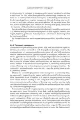 GUIDELINES FOR DRINKING-WATER QUALITY


to catchments are to participate in interagency water resource management activities;
to understand the risks arising from potentially contaminating activities and inci-
dents; and to use this information in assessing risks to the drinking-water supply and
developing and applying appropriate management. Although drinking-water suppli-
ers may not undertake catchment surveys and pollution risk assessment alone, their
roles include recognizing the need for them and initiating multiagency collaboration
– for example, with health and environmental authorities.
   Experience has shown that an association of stakeholders in drinking-water supply
(e.g., operators, managers and specialist groups such as small suppliers, scientists, soci-
ologists, legislators, politicians, etc.) can provide a valuable non-threatening forum
for interchange of ideas.
   For further information, see the supporting document Water Safety Plans (section
1.3).

1.2.6 Community management
Community-managed drinking-water systems, with both piped and non-piped dis-
tribution, are common worldwide in both developed and developing countries. The
precise deﬁnition of a community drinking-water system will vary. While a deﬁnition
based on population size or the type of supply may be appropriate under many con-
ditions, approaches to administration and management provide a distinction between
the drinking-water systems of small communities and those of larger towns and cities.
This includes the increased reliance on often untrained and sometimes unpaid com-
munity members in the administration and operation of community drinking-water
systems. Drinking-water systems in periurban areas in developing countries – the
communities surrounding major towns and cities – may also have the characteristics
of community systems.
   Effective and sustainable programmes for the management of community drink-
ing-water quality require the active support and involvement of local communities.
These communities should be involved at all stages of such programmes, including
initial surveys; decisions on siting of wells, siting of off-takes or establishing protec-
tion zones; monitoring and surveillance of drinking-water supplies; reporting faults,
carrying out maintenance and taking remedial action; and supportive actions, includ-
ing sanitation and hygiene practices.
   A community may already be highly organized and taking action on health or drink-
ing-water supply issues. Alternatively, it may lack a well developed drinking-water
system; some sectors of the community, such as women, may be poorly represented;
and there may be disagreements or factional conﬂicts. In this situation, achieving com-
munity participation will take more time and effort to bring people together, resolve
differences, agree on common aims and take action. Visits, possibly over several years,
will often be needed to provide support and encouragement and to ensure that the
structures created for safe drinking-water supply continue to operate. This may involve
setting up hygiene and health educational programmes to ensure that the community:

                                            14
 