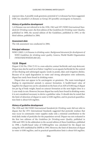 GUIDELINES FOR DRINKING-WATER QUALITY


exposure data. A possibly weak genotoxic potential of 1,4-dioxane has been suggested.
IARC has classiﬁed 1,4-dioxane as Group 2B (possibly carcinogenic to humans).

History of guideline development
1,4-Dioxane was not referred to in the 1958, 1963 and 1971 WHO International Stan-
dards for Drinking-water, the ﬁrst edition of the Guidelines for Drinking-water Quality,
published in 1984, the second edition of the Guidelines, published in 1993, or the
third edition, published in 2004.

Assessment date
The risk assessment was conducted in 2004.

Principal reference
WHO (2005) 1,4-Dioxane in drinking-water. Background document for development of
   WHO Guidelines for drinking-water quality. Geneva, World Health Organization
   (WHO/SDE/WSH/05.08/120).

12.55 Diquat
Diquat (CAS No. 2764-72-9) is a non-selective contact herbicide and crop desiccant.
Diquat may also be used (at or below 1 mg/litre) as an aquatic herbicide for the control
of free-ﬂoating and submerged aquatic weeds in ponds, lakes and irrigation ditches.
Because of its rapid degradation in water and strong adsorption onto sediments,
diquat has rarely been found in drinking-water.
    Diquat does not appear to be carcinogenic or genotoxic. The main toxicological
ﬁnding in experimental animals is cataract formation. A health-based value of
6 mg/litre for diquat ion can be calculated on the basis of an ADI of 0.002 mg of diquat
ion per kg of body weight, based on cataract formation at the next higher dose in a
2-year study in rats. However, because diquat has rarely been found in drinking-water,
it is not considered necessary to derive a guideline value. It should also be noted that
the limit of detection of diquat in water is 0.001 mg/litre, and its practical quantiﬁca-
tion limit is about 0.01 mg/litre.

History of guideline development
The 1958 and 1963 WHO International Standards for Drinking-water did not refer to
diquat, but the 1971 International Standards suggested that pesticide residues that
may occur in community water supplies make only a minimal contribution to the
total daily intake of pesticides for the population served. Diquat was not evaluated in
the ﬁrst two editions of the Guidelines for Drinking-water Quality, published in
1984 and 1993. In the addendum to the second edition of these Guidelines, published
in 1998, a health-based value of 0.006 mg/litre was calculated for the diquat ion
using the ADI established by JMPR in 1993. However, the limit of detection of diquat
in water is 0.001 mg/litre, and its practical quantiﬁcation limit is about 0.01 mg/litre.

                                          366a
 