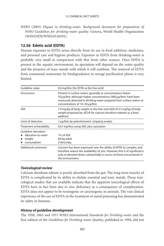 12. CHEMICAL FACT SHEETS


WHO (2003) Diquat in drinking-water. Background document for preparation of
 WHO Guidelines for drinking-water quality. Geneva, World Health Organization
 (WHO/SDE/WSH/03.04/91).

12.56 Edetic acid (EDTA)
Human exposure to EDTA arises directly from its use in food additives, medicines,
and personal care and hygiene products. Exposure to EDTA from drinking-water is
probably very small in comparison with that from other sources. Once EDTA is
present in the aquatic environment, its speciation will depend on the water quality
and the presence of trace metals with which it will combine. The removal of EDTA
from communal wastewater by biodegradation in sewage puriﬁcation plants is very
limited.

Guideline value           0.6 mg/litre (for EDTA as the free acid)
Occurrence                Present in surface waters generally at concentrations below
                          70 mg/litre, although higher concentrations (900 mg/litre) have been
                          measured; detected in drinking-water prepared from surface waters at
                          concentrations of 10–30 mg/litre
ADI                       1.9 mg/kg of body weight as the free acid (ADI of 2.5 mg/kg of body
                          weight proposed by JECFA for calcium disodium edetate as a food
                          additive)
Limit of detection        1 mg/litre by potentiometric stripping analyis
Treatment achievability   0.01 mg/litre using GAC plus ozonation
Guideline derivation
•  allocation to water    1% of ADI
•  weight                 60-kg adult
•  consumption            2 litres/day
Additional comments       Concern has been expressed over the ability of EDTA to complex, and
                          therefore reduce the availability of, zinc. However, this is of signiﬁcance
                          only at elevated doses substantially in excess of those encountered in
                          the environment.


Toxicological review
Calcium disodium edetate is poorly absorbed from the gut. The long-term toxicity of
EDTA is complicated by its ability to chelate essential and toxic metals. Those toxi-
cological studies that are available indicate that the apparent toxicological effects of
EDTA have in fact been due to zinc deﬁciency as a consequence of complexation.
EDTA does not appear to be teratogenic or carcinogenic in animals. The vast clinical
experience of the use of EDTA in the treatment of metal poisoning has demonstrated
its safety in humans.

History of guideline development
The 1958, 1963 and 1971 WHO International Standards for Drinking-water and the
ﬁrst edition of the Guidelines for Drinking-water Quality, published in 1984, did not

                                             367
 