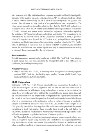 GUIDELINES FOR DRINKING-WATER QUALITY


refer to edetic acid. The 1993 Guidelines proposed a provisional health-based guide-
line value of 0.2 mg/litre for edetic acid, based on an ADI for calcium disodium edetate
as a food additive proposed by JECFA in 1973 and assuming that a 10-kg child con-
sumes 1 litre of water per day, in view of the possibility of zinc complexation. The
value was considered provisional to reﬂect the fact that the JECFA ADI had not been
considered since 1973. JECFA further evaluated the toxicological studies available on
EDTA in 1993 and was unable to add any further important information regarding
the toxicity of EDTA and its calcium and sodium salts to the 1973 evaluation. In the
addendum to the second edition of the Guidelines, published in 1998, a guideline
value of 0.6 mg/litre was derived for EDTA (free acid), using different assumptions
from those used in the derivation of the provisional guideline value in the 1993 Guide-
lines. In particular, it was noted that the ability of EDTA to complex, and therefore
reduce the availability of, zinc was of signiﬁcance only at elevated doses substantially
in excess of those encountered in the environment.

Assessment date
The risk assessment was originally conducted in 1998. The Final Task Force Meeting
in 2003 agreed that this risk assessment be brought forward to this edition of the
Guidelines for Drinking-water Quality.

Principal reference
WHO (2003) Edetic acid (EDTA) in drinking-water. Background document for prepa-
   ration of WHO Guidelines for drinking-water quality. Geneva, World Health Orga-
   nization (WHO/SDE/WSH/03.04/58).

12.57 Endosulfan
Endosulfan (CAS No. 115-29-7) is an insecticide used in countries throughout the
world to control pests on fruit, vegetables and tea and on non-food crops such as
tobacco and cotton. In addition to its agricultural use, it is used in the control of the
tsetse ﬂy, as a wood preservative and for the control of home garden pests. Endosul-
fan contamination does not appear to be widespread in the aquatic environment, but
the chemical has been found in agricultural runoff and rivers in industrialized areas
where it is manufactured or formulated, as well as in surface water and groundwater
samples collected from hazardous waste sites in the USA. Surface water samples in the
USA generally contain less than 1 mg/litre. The main source of exposure of the general
population is food, but residues have generally been found to be well below the
FAO/WHO maximum residue limits. Another important route of exposure to endo-
sulfan for the general population is the use of tobacco products.
    JMPR concluded that endosulfan is not genotoxic, and no carcinogenic effects were
noted in long-term studies using mice and rats. The kidney is the target organ for tox-
icity. Several recent studies have shown that endosulfan, alone or in combination with
other pesticides, may bind to estrogen receptors and perturb the endocrine system. A

                                          368
 