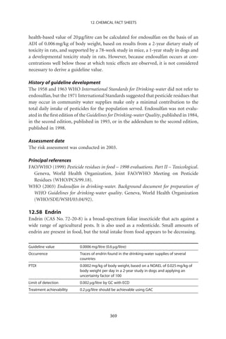 12. CHEMICAL FACT SHEETS


health-based value of 20 mg/litre can be calculated for endosulfan on the basis of an
ADI of 0.006 mg/kg of body weight, based on results from a 2-year dietary study of
toxicity in rats, and supported by a 78-week study in mice, a 1-year study in dogs and
a developmental toxicity study in rats. However, because endosulfan occurs at con-
centrations well below those at which toxic effects are observed, it is not considered
necessary to derive a guideline value.

History of guideline development
The 1958 and 1963 WHO International Standards for Drinking-water did not refer to
endosulfan, but the 1971 International Standards suggested that pesticide residues that
may occur in community water supplies make only a minimal contribution to the
total daily intake of pesticides for the population served. Endosulfan was not evalu-
ated in the ﬁrst edition of the Guidelines for Drinking-water Quality, published in 1984,
in the second edition, published in 1993, or in the addendum to the second edition,
published in 1998.

Assessment date
The risk assessment was conducted in 2003.

Principal references
FAO/WHO (1999) Pesticide residues in food – 1998 evaluations. Part II – Toxicological.
   Geneva, World Health Organization, Joint FAO/WHO Meeting on Pesticide
   Residues (WHO/PCS/99.18).
WHO (2003) Endosulfan in drinking-water. Background document for preparation of
   WHO Guidelines for drinking-water quality. Geneva, World Health Organization
   (WHO/SDE/WSH/03.04/92).

12.58 Endrin
Endrin (CAS No. 72-20-8) is a broad-spectrum foliar insecticide that acts against a
wide range of agricultural pests. It is also used as a rodenticide. Small amounts of
endrin are present in food, but the total intake from food appears to be decreasing.

Guideline value           0.0006 mg/litre (0.6 mg/litre)
Occurrence                Traces of endrin found in the drinking-water supplies of several
                          countries
PTDI                      0.0002 mg/kg of body weight, based on a NOAEL of 0.025 mg/kg of
                          body weight per day in a 2-year study in dogs and applying an
                          uncertainty factor of 100
Limit of detection        0.002 mg/litre by GC with ECD
Treatment achievability   0.2 mg/litre should be achievable using GAC




                                             369
 