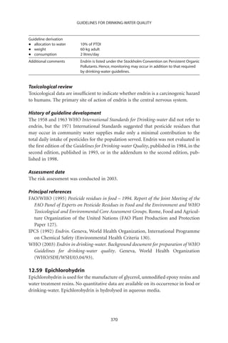 GUIDELINES FOR DRINKING-WATER QUALITY



Guideline derivation
•  allocation to water    10% of PTDI
•  weight                 60-kg adult
•  consumption            2 litres/day
Additional comments       Endrin is listed under the Stockholm Convention on Persistent Organic
                          Pollutants. Hence, monitoring may occur in addition to that required
                          by drinking-water guidelines.


Toxicological review
Toxicological data are insufﬁcient to indicate whether endrin is a carcinogenic hazard
to humans. The primary site of action of endrin is the central nervous system.

History of guideline development
The 1958 and 1963 WHO International Standards for Drinking-water did not refer to
endrin, but the 1971 International Standards suggested that pesticide residues that
may occur in community water supplies make only a minimal contribution to the
total daily intake of pesticides for the population served. Endrin was not evaluated in
the ﬁrst edition of the Guidelines for Drinking-water Quality, published in 1984, in the
second edition, published in 1993, or in the addendum to the second edition, pub-
lished in 1998.

Assessment date
The risk assessment was conducted in 2003.

Principal references
FAO/WHO (1995) Pesticide residues in food – 1994. Report of the Joint Meeting of the
   FAO Panel of Experts on Pesticide Residues in Food and the Environment and WHO
   Toxicological and Environmental Core Assessment Groups. Rome, Food and Agricul-
   ture Organization of the United Nations (FAO Plant Production and Protection
   Paper 127).
IPCS (1992) Endrin. Geneva, World Health Organization, International Programme
   on Chemical Safety (Environmental Health Criteria 130).
WHO (2003) Endrin in drinking-water. Background document for preparation of WHO
   Guidelines for drinking-water quality. Geneva, World Health Organization
   (WHO/SDE/WSH/03.04/93).

12.59 Epichlorohydrin
Epichlorohydrin is used for the manufacture of glycerol, unmodiﬁed epoxy resins and
water treatment resins. No quantitative data are available on its occurrence in food or
drinking-water. Epichlorohydrin is hydrolysed in aqueous media.




                                           370
 