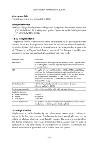 GUIDELINES FOR DRINKING-WATER QUALITY


Assessment date
The risk assessment was conducted in 2003.

Principal reference
WHO (2003) Epichlorohydrin in drinking-water. Background document for preparation
   of WHO Guidelines for drinking-water quality. Geneva, World Health Organization
   (WHO/SDE/WSH/03.04/94).

12.60 Ethylbenzene
The primary sources of ethylbenzene in the environment are the petroleum industry
and the use of petroleum products. Because of its physical and chemical properties,
more than 96% of ethylbenzene in the environment can be expected to be present in
air. Values of up to 26 mg/m3 in air have been reported. Ethylbenzene is found in trace
amounts in surface water, groundwater, drinking-water and food.

Guideline value            0.3 mg/litre
Occurrence                 Concentrations in drinking-water are generally below 1 mg/litre; levels
                           up to 300 mg/litre have been reported in groundwater contaminated
                           by point emissions.
TDI                        97.1 mg/kg of body weight, based on a NOAEL of 136 mg/kg of body
                           weight per day for hepatotoxicity and nephrotoxicity observed in a
                           limited 6-month study in rats, correcting for 5 days per week dosing
                           and using an uncertainty factor of 1000 (100 for inter- and
                           intraspecies variation and 10 for the limited database and short
                           duration of the study)
Limit of detection         0.002–0.005 mg/litre by GC with photoionization detector;
                           0.03–0.06 mg/litre by GC/MS
Treatment achievability    0.001 mg/litre should be achievable using air stripping
Guideline derivation
•  allocation to water     10% of TDI
•  weight                  60-kg adult
•  consumption             2 litres/day
Additional comments        The guideline value exceeds the lowest reported odour threshold for
                           ethylbenzene in drinking-water (0.002 mg/litre).


Toxicological review
Ethylbenzene is readily absorbed by oral, inhalation or dermal routes. In humans,
storage in fat has been reported. Ethylbenzene is almost completely converted to
soluble metabolites, which are excreted rapidly in urine. The acute oral toxicity is low.
No deﬁnite conclusions can be drawn from limited teratogenicity data. No data on
reproduction, long-term toxicity or carcinogenicity are available. Ethylbenzene has
shown no evidence of genotoxicity in in vitro or in in vivo systems.



                                             372
 