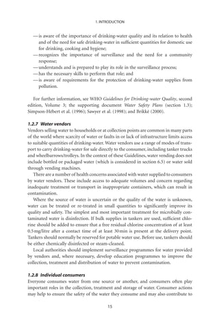 1. INTRODUCTION


  — is aware of the importance of drinking-water quality and its relation to health
    and of the need for safe drinking-water in sufﬁcient quantities for domestic use
    for drinking, cooking and hygiene;
  — recognizes the importance of surveillance and the need for a community
    response;
  — understands and is prepared to play its role in the surveillance process;
  — has the necessary skills to perform that role; and
  — is aware of requirements for the protection of drinking-water supplies from
    pollution.

   For further information, see WHO Guidelines for Drinking-water Quality, second
edition, Volume 3; the supporting document Water Safety Plans (section 1.3);
Simpson-Hébert et al. (1996); Sawyer et al. (1998); and Brikké (2000).

1.2.7 Water vendors
Vendors selling water to households or at collection points are common in many parts
of the world where scarcity of water or faults in or lack of infrastructure limits access
to suitable quantities of drinking-water. Water vendors use a range of modes of trans-
port to carry drinking-water for sale directly to the consumer, including tanker trucks
and wheelbarrows/trolleys. In the context of these Guidelines, water vending does not
include bottled or packaged water (which is considered in section 6.5) or water sold
through vending machines.
   There are a number of health concerns associated with water supplied to consumers
by water vendors. These include access to adequate volumes and concern regarding
inadequate treatment or transport in inappropriate containers, which can result in
contamination.
   Where the source of water is uncertain or the quality of the water is unknown,
water can be treated or re-treated in small quantities to signiﬁcantly improve its
quality and safety. The simplest and most important treatment for microbially con-
taminated water is disinfection. If bulk supplies in tankers are used, sufﬁcient chlo-
rine should be added to ensure that a free residual chlorine concentration of at least
0.5 mg/litre after a contact time of at least 30 min is present at the delivery point.
Tankers should normally be reserved for potable water use. Before use, tankers should
be either chemically disinfected or steam-cleaned.
   Local authorities should implement surveillance programmes for water provided
by vendors and, where necessary, develop education programmes to improve the
collection, treatment and distribution of water to prevent contamination.

1.2.8 Individual consumers
Everyone consumes water from one source or another, and consumers often play
important roles in the collection, treatment and storage of water. Consumer actions
may help to ensure the safety of the water they consume and may also contribute to

                                           15
 