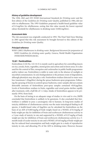 12. CHEMICAL FACT SHEETS


History of guideline development
The 1958, 1963 and 1971 WHO International Standards for Drinking-water and the
ﬁrst edition of the Guidelines for Drinking-water Quality, published in 1984, did not
refer to ethylbenzene. The 1993 Guidelines proposed a health-based guideline value
of 0.3 mg/litre for ethylbenzene, noting that this value exceeds the lowest reported
odour threshold for ethylbenzene in drinking-water (0.002 mg/litre).

Assessment date
The risk assessment was originally conducted in 1993. The Final Task Force Meeting
in 2003 agreed that this risk assessment be brought forward to this edition of the
Guidelines for Drinking-water Quality.

Principal reference
WHO (2003) Ethylbenzene in drinking-water. Background document for preparation of
   WHO Guidelines for drinking-water quality. Geneva, World Health Organization
   (WHO/SDE/WSH/03.04/26).

12.61 Fenitrothion
Fenitrothion (CAS No. 122-14-5) is mainly used in agriculture for controlling insects
on rice, cereals, fruits, vegetables, stored grains and cotton and in forest areas. It is also
used for the control of ﬂies, mosquitos and cockroaches in public health programmes
and/or indoor use. Fenitrothion is stable in water only in the absence of sunlight or
microbial contamination. In soil, biodegradation is the primary route of degradation,
although photolysis may also play a role. Fenitrothion residues detected in water were
low (maximum 1.30 mg/litre) during the spruce budworm spray programme. Follow-
ing the spraying of forests to control spruce budworm, water samples did not contain
detectable amounts of fenitrothion; post-spray samples contained 0.01 mg/litre.
Levels of fenitrothion residues in fruits, vegetables and cereal grains decline rapidly
after treatment, with a half-life of 1–2 days. Intake of fenitrothion appears to be pri-
marily (95%) from food.
   On the basis of testing in an adequate range of studies in vitro and in vivo, JMPR
concluded that fenitrothion is unlikely to be genotoxic. It also concluded that feni-
trothion is unlikely to pose a carcinogenic risk to humans. In long-term studies of
toxicity, inhibition of cholinesterase activity was the main toxicological ﬁnding in all
species. A health-based value of 8 mg/litre can be calculated for fenitrothion on the
basis of an ADI of 0.005 mg/kg of body weight, based on a NOAEL of 0.5 mg/kg of
body weight per day for inhibition of brain and erythrocyte cholinesterase activity in
a 2-year study of toxicity in rats and supported by a NOAEL of 0.57 mg/kg of body
weight per day for inhibition of brain and erythrocyte cholinesterase activity in a 3-
month study of ocular toxicity in rats and a NOAEL of 0.65 mg/kg of body weight per
day for reduced food consumption and body weight gain in a study of reproductive
toxicity in rats, and allocating 5% of the ADI to drinking-water. However, because

                                             373
 