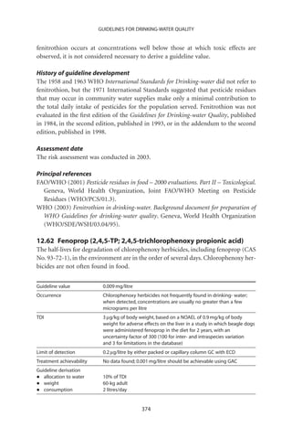 GUIDELINES FOR DRINKING-WATER QUALITY


fenitrothion occurs at concentrations well below those at which toxic effects are
observed, it is not considered necessary to derive a guideline value.

History of guideline development
The 1958 and 1963 WHO International Standards for Drinking-water did not refer to
fenitrothion, but the 1971 International Standards suggested that pesticide residues
that may occur in community water supplies make only a minimal contribution to
the total daily intake of pesticides for the population served. Fenitrothion was not
evaluated in the ﬁrst edition of the Guidelines for Drinking-water Quality, published
in 1984, in the second edition, published in 1993, or in the addendum to the second
edition, published in 1998.

Assessment date
The risk assessment was conducted in 2003.

Principal references
FAO/WHO (2001) Pesticide residues in food – 2000 evaluations. Part II – Toxicological.
   Geneva, World Health Organization, Joint FAO/WHO Meeting on Pesticide
   Residues (WHO/PCS/01.3).
WHO (2003) Fenitrothion in drinking-water. Background document for preparation of
   WHO Guidelines for drinking-water quality. Geneva, World Health Organization
   (WHO/SDE/WSH/03.04/95).

12.62 Fenoprop (2,4,5-TP; 2,4,5-trichlorophenoxy propionic acid)
The half-lives for degradation of chlorophenoxy herbicides, including fenoprop (CAS
No. 93-72-1), in the environment are in the order of several days. Chlorophenoxy her-
bicides are not often found in food.


Guideline value            0.009 mg/litre
Occurrence                 Chlorophenoxy herbicides not frequently found in drinking- water;
                           when detected, concentrations are usually no greater than a few
                           micrograms per litre
TDI                        3 mg/kg of body weight, based on a NOAEL of 0.9 mg/kg of body
                           weight for adverse effects on the liver in a study in which beagle dogs
                           were administered fenoprop in the diet for 2 years, with an
                           uncertainty factor of 300 (100 for inter- and intraspecies variation
                           and 3 for limitations in the database)
Limit of detection         0.2 mg/litre by either packed or capillary column GC with ECD
Treatment achievability    No data found; 0.001 mg/litre should be achievable using GAC
Guideline derivation
•  allocation to water     10% of TDI
•  weight                  60-kg adult
•  consumption             2 litres/day


                                             374
 