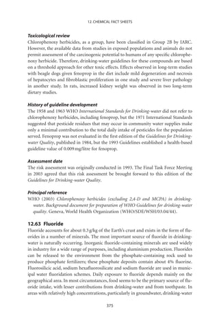 12. CHEMICAL FACT SHEETS


Toxicological review
Chlorophenoxy herbicides, as a group, have been classiﬁed in Group 2B by IARC.
However, the available data from studies in exposed populations and animals do not
permit assessment of the carcinogenic potential to humans of any speciﬁc chlorophe-
noxy herbicide. Therefore, drinking-water guidelines for these compounds are based
on a threshold approach for other toxic effects. Effects observed in long-term studies
with beagle dogs given fenoprop in the diet include mild degeneration and necrosis
of hepatocytes and ﬁbroblastic proliferation in one study and severe liver pathology
in another study. In rats, increased kidney weight was observed in two long-term
dietary studies.

History of guideline development
The 1958 and 1963 WHO International Standards for Drinking-water did not refer to
chlorophenoxy herbicides, including fenoprop, but the 1971 International Standards
suggested that pesticide residues that may occur in community water supplies make
only a minimal contribution to the total daily intake of pesticides for the population
served. Fenoprop was not evaluated in the ﬁrst edition of the Guidelines for Drinking-
water Quality, published in 1984, but the 1993 Guidelines established a health-based
guideline value of 0.009 mg/litre for fenoprop.

Assessment date
The risk assessment was originally conducted in 1993. The Final Task Force Meeting
in 2003 agreed that this risk assessment be brought forward to this edition of the
Guidelines for Drinking-water Quality.

Principal reference
WHO (2003) Chlorophenoxy herbicides (excluding 2,4-D and MCPA) in drinking-
   water. Background document for preparation of WHO Guidelines for drinking-water
   quality. Geneva, World Health Organization (WHO/SDE/WSH/03.04/44).

12.63 Fluoride
Fluoride accounts for about 0.3 g/kg of the Earth’s crust and exists in the form of ﬂu-
orides in a number of minerals. The most important source of ﬂuoride in drinking-
water is naturally occurring. Inorganic ﬂuoride-containing minerals are used widely
in industry for a wide range of purposes, including aluminium production. Fluorides
can be released to the environment from the phosphate-containing rock used to
produce phosphate fertilizers; these phosphate deposits contain about 4% ﬂuorine.
Fluorosilicic acid, sodium hexaﬂuorosilicate and sodium ﬂuoride are used in munic-
ipal water ﬂuoridation schemes. Daily exposure to ﬂuoride depends mainly on the
geographical area. In most circumstances, food seems to be the primary source of ﬂu-
oride intake, with lesser contributions from drinking-water and from toothpaste. In
areas with relatively high concentrations, particularly in groundwater, drinking-water

                                         375
 