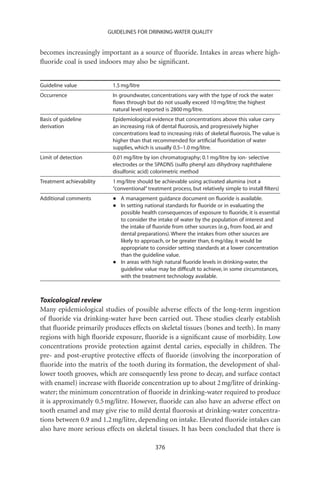 GUIDELINES FOR DRINKING-WATER QUALITY


becomes increasingly important as a source of ﬂuoride. Intakes in areas where high-
ﬂuoride coal is used indoors may also be signiﬁcant.


Guideline value            1.5 mg/litre
Occurrence                 In groundwater, concentrations vary with the type of rock the water
                           ﬂows through but do not usually exceed 10 mg/litre; the highest
                           natural level reported is 2800 mg/litre.
Basis of guideline         Epidemiological evidence that concentrations above this value carry
derivation                 an increasing risk of dental ﬂuorosis, and progressively higher
                           concentrations lead to increasing risks of skeletal ﬂuorosis. The value is
                           higher than that recommended for artiﬁcial ﬂuoridation of water
                           supplies, which is usually 0.5–1.0 mg/litre.
Limit of detection         0.01 mg/litre by ion chromatography; 0.1 mg/litre by ion- selective
                           electrodes or the SPADNS (sulfo phenyl azo dihydroxy naphthalene
                           disulfonic acid) colorimetric method
Treatment achievability    1 mg/litre should be achievable using activated alumina (not a
                           “conventional” treatment process, but relatively simple to install ﬁlters)
Additional comments        •   A management guidance document on ﬂuoride is available.
                           •   In setting national standards for ﬂuoride or in evaluating the
                               possible health consequences of exposure to ﬂuoride, it is essential
                               to consider the intake of water by the population of interest and
                               the intake of ﬂuoride from other sources (e.g., from food, air and
                               dental preparations). Where the intakes from other sources are
                               likely to approach, or be greater than, 6 mg/day, it would be
                               appropriate to consider setting standards at a lower concentration
                               than the guideline value.
                           •   In areas with high natural ﬂuoride levels in drinking-water, the
                               guideline value may be difﬁcult to achieve, in some circumstances,
                               with the treatment technology available.



Toxicological review
Many epidemiological studies of possible adverse effects of the long-term ingestion
of ﬂuoride via drinking-water have been carried out. These studies clearly establish
that ﬂuoride primarily produces effects on skeletal tissues (bones and teeth). In many
regions with high ﬂuoride exposure, ﬂuoride is a signiﬁcant cause of morbidity. Low
concentrations provide protection against dental caries, especially in children. The
pre- and post-eruptive protective effects of ﬂuoride (involving the incorporation of
ﬂuoride into the matrix of the tooth during its formation, the development of shal-
lower tooth grooves, which are consequently less prone to decay, and surface contact
with enamel) increase with ﬂuoride concentration up to about 2 mg/litre of drinking-
water; the minimum concentration of ﬂuoride in drinking-water required to produce
it is approximately 0.5 mg/litre. However, ﬂuoride can also have an adverse effect on
tooth enamel and may give rise to mild dental ﬂuorosis at drinking-water concentra-
tions between 0.9 and 1.2 mg/litre, depending on intake. Elevated ﬂuoride intakes can
also have more serious effects on skeletal tissues. It has been concluded that there is

                                             376
 