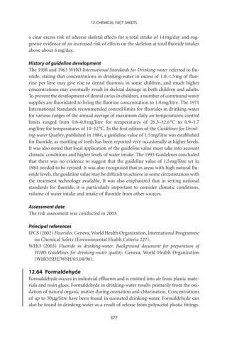 12. CHEMICAL FACT SHEETS


a clear excess risk of adverse skeletal effects for a total intake of 14 mg/day and sug-
gestive evidence of an increased risk of effects on the skeleton at total ﬂuoride intakes
above about 6 mg/day.

History of guideline development
The 1958 and 1963 WHO International Standards for Drinking-water referred to ﬂu-
oride, stating that concentrations in drinking-water in excess of 1.0–1.5 mg of ﬂuo-
rine per litre may give rise to dental ﬂuorosis in some children, and much higher
concentrations may eventually result in skeletal damage in both children and adults.
To prevent the development of dental caries in children, a number of communal water
supplies are ﬂuoridated to bring the ﬂuorine concentration to 1.0 mg/litre. The 1971
International Standards recommended control limits for ﬂuorides in drinking-water
for various ranges of the annual average of maximum daily air temperatures; control
limits ranged from 0.6–0.8 mg/litre for temperatures of 26.3–32.6 °C to 0.9–1.7
mg/litre for temperatures of 10–12 °C. In the ﬁrst edition of the Guidelines for Drink-
ing-water Quality, published in 1984, a guideline value of 1.5 mg/litre was established
for ﬂuoride, as mottling of teeth has been reported very occasionally at higher levels.
It was also noted that local application of the guideline value must take into account
climatic conditions and higher levels of water intake. The 1993 Guidelines concluded
that there was no evidence to suggest that the guideline value of 1.5 mg/litre set in
1984 needed to be revised. It was also recognized that in areas with high natural ﬂu-
oride levels, the guideline value may be difﬁcult to achieve in some circumstances with
the treatment technology available. It was also emphasized that in setting national
standards for ﬂuoride, it is particularly important to consider climatic conditions,
volume of water intake and intake of ﬂuoride from other sources.

Assessment date
The risk assessment was conducted in 2003.

Principal references
IPCS (2002) Fluorides. Geneva, World Health Organization, International Programme
   on Chemical Safety (Environmental Health Criteria 227).
WHO (2003) Fluoride in drinking-water. Background document for preparation of
   WHO Guidelines for drinking-water quality. Geneva, World Health Organization
   (WHO/SDE/WSH/03.04/96).

12.64 Formaldehyde
Formaldehyde occurs in industrial efﬂuents and is emitted into air from plastic mate-
rials and resin glues. Formaldehyde in drinking-water results primarily from the oxi-
dation of natural organic matter during ozonation and chlorination. Concentrations
of up to 30 mg/litre have been found in ozonated drinking-water. Formaldehyde can
also be found in drinking-water as a result of release from polyacetal plastic ﬁttings.

                                          377
 