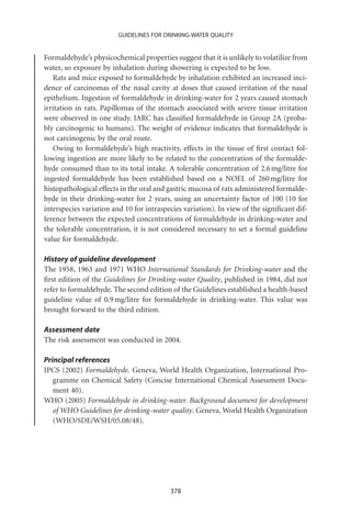 GUIDELINES FOR DRINKING-WATER QUALITY


Formaldehyde’s physicochemical properties suggest that it is unlikely to volatilize from
water, so exposure by inhalation during showering is expected to be low.
   Rats and mice exposed to formaldehyde by inhalation exhibited an increased inci-
dence of carcinomas of the nasal cavity at doses that caused irritation of the nasal
epithelium. Ingestion of formaldehyde in drinking-water for 2 years caused stomach
irritation in rats. Papillomas of the stomach associated with severe tissue irritation
were observed in one study. IARC has classiﬁed formaldehyde in Group 2A (proba-
bly carcinogenic to humans). The weight of evidence indicates that formaldehyde is
not carcinogenic by the oral route.
   Owing to formaldehyde’s high reactivity, effects in the tissue of ﬁrst contact fol-
lowing ingestion are more likely to be related to the concentration of the formalde-
hyde consumed than to its total intake. A tolerable concentration of 2.6 mg/litre for
ingested formaldehyde has been established based on a NOEL of 260 mg/litre for
histopathological effects in the oral and gastric mucosa of rats administered formalde-
hyde in their drinking-water for 2 years, using an uncertainty factor of 100 (10 for
interspecies variation and 10 for intraspecies variation). In view of the signiﬁcant dif-
ference between the expected concentrations of formaldehyde in drinking-water and
the tolerable concentration, it is not considered necessary to set a formal guideline
value for formaldehyde.

History of guideline development
The 1958, 1963 and 1971 WHO International Standards for Drinking-water and the
ﬁrst edition of the Guidelines for Drinking-water Quality, published in 1984, did not
refer to formaldehyde. The second edition of the Guidelines established a health-based
guideline value of 0.9 mg/litre for formaldehyde in drinking-water. This value was
brought forward to the third edition.

Assessment date
The risk assessment was conducted in 2004.

Principal references
IPCS (2002) Formaldehyde. Geneva, World Health Organization, International Pro-
   gramme on Chemical Safety (Concise International Chemical Assessment Docu-
   ment 40).
WHO (2005) Formaldehyde in drinking-water. Background document for development
   of WHO Guidelines for drinking-water quality. Geneva, World Health Organization
   (WHO/SDE/WSH/05.08/48).




                                          378
 