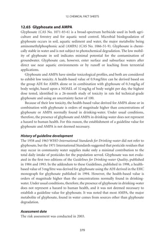 12. CHEMICAL FACT SHEETS


12.65 Glyphosate and AMPA
Glyphosate (CAS No. 1071-83-6) is a broad-spectrum herbicide used in both agri-
culture and forestry and for aquatic weed control. Microbial biodegradation of
glyphosate occurs in soil, aquatic sediment and water, the major metabolite being
aminomethylphosphonic acid (AMPA) (CAS No. 1066-51-9). Glyphosate is chemi-
cally stable in water and is not subject to photochemical degradation. The low mobil-
ity of glyphosate in soil indicates minimal potential for the contamination of
groundwater. Glyphosate can, however, enter surface and subsurface waters after
direct use near aquatic environments or by runoff or leaching from terrestrial
applications.
   Glyphosate and AMPA have similar toxicological proﬁles, and both are considered
to exhibit low toxicity. A health-based value of 0.9 mg/litre can be derived based on
the group ADI for AMPA alone or in combination with glyphosate of 0.3 mg/kg of
body weight, based upon a NOAEL of 32 mg/kg of body weight per day, the highest
dose tested, identiﬁed in a 26-month study of toxicity in rats fed technical-grade
glyphosate and using an uncertainty factor of 100.
   Because of their low toxicity, the health-based value derived for AMPA alone or in
combination with glyphosate is orders of magnitude higher than concentrations of
glyphosate or AMPA normally found in drinking-water. Under usual conditions,
therefore, the presence of glyphosate and AMPA in drinking-water does not represent
a hazard to human health. For this reason, the establishment of a guideline value for
glyphosate and AMPA is not deemed necessary.

History of guideline development
The 1958 and 1963 WHO International Standards for Drinking-water did not refer to
glyphosate, but the 1971 International Standards suggested that pesticide residues that
may occur in community water supplies make only a minimal contribution to the
total daily intake of pesticides for the population served. Glyphosate was not evalu-
ated in the ﬁrst two editions of the Guidelines for Drinking-water Quality, published
in 1984 and 1993. In the addendum to these Guidelines, published in 1998, a health-
based value of 5 mg/litre was derived for glyphosate using the ADI derived in the EHC
monograph for glyphosate published in 1994. However, the health-based value is
orders of magnitude higher than the concentrations normally found in drinking-
water. Under usual conditions, therefore, the presence of glyphosate in drinking-water
does not represent a hazard to human health, and it was not deemed necessary to
establish a guideline value for glyphosate. It was noted that most AMPA, the major
metabolite of glyphosate, found in water comes from sources other than glyphosate
degradation.

Assessment date
The risk assessment was conducted in 2003.


                                         379
 