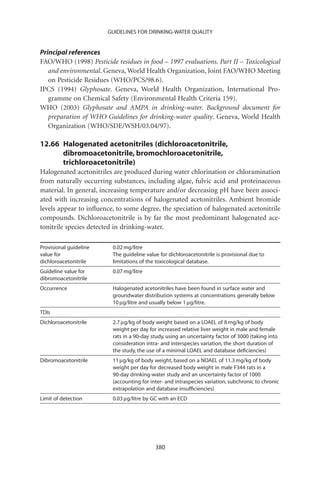 GUIDELINES FOR DRINKING-WATER QUALITY


Principal references
FAO/WHO (1998) Pesticide residues in food – 1997 evaluations. Part II – Toxicological
   and environmental. Geneva, World Health Organization, Joint FAO/WHO Meeting
   on Pesticide Residues (WHO/PCS/98.6).
IPCS (1994) Glyphosate. Geneva, World Health Organization, International Pro-
   gramme on Chemical Safety (Environmental Health Criteria 159).
WHO (2003) Glyphosate and AMPA in drinking-water. Background document for
   preparation of WHO Guidelines for drinking-water quality. Geneva, World Health
   Organization (WHO/SDE/WSH/03.04/97).

12.66 Halogenated acetonitriles (dichloroacetonitrile,
      dibromoacetonitrile, bromochloroacetonitrile,
      trichloroacetonitrile)
Halogenated acetonitriles are produced during water chlorination or chloramination
from naturally occurring substances, including algae, fulvic acid and proteinaceous
material. In general, increasing temperature and/or decreasing pH have been associ-
ated with increasing concentrations of halogenated acetonitriles. Ambient bromide
levels appear to inﬂuence, to some degree, the speciation of halogenated acetonitrile
compounds. Dichloroacetonitrile is by far the most predominant halogenated ace-
tonitrile species detected in drinking-water.

Provisional guideline    0.02 mg/litre
value for                The guideline value for dichloroacetonitrile is provisional due to
dichloroacetonitrile     limitations of the toxicological database.
Guideline value for      0.07 mg/litre
dibromoacetonitrile
Occurrence               Halogenated acetonitriles have been found in surface water and
                         groundwater distribution systems at concentrations generally below
                         10 mg/litre and usually below 1 mg/litre.
TDIs
Dichloroacetonitrile     2.7 mg/kg of body weight based on a LOAEL of 8 mg/kg of body
                         weight per day for increased relative liver weight in male and female
                         rats in a 90-day study, using an uncertainty factor of 3000 (taking into
                         consideration intra- and interspecies variation, the short duration of
                         the study, the use of a minimal LOAEL and database deﬁciencies)
Dibromoacetonitrile      11 mg/kg of body weight, based on a NOAEL of 11.3 mg/kg of body
                         weight per day for decreased body weight in male F344 rats in a
                         90-day drinking-water study and an uncertainty factor of 1000
                         (accounting for inter- and intraspecies variation, subchronic to chronic
                         extrapolation and database insufﬁciencies)
Limit of detection       0.03 mg/litre by GC with an ECD




                                           380
 