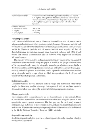 12. CHEMICAL FACT SHEETS



Treatment achievability    Concentrations of individual halogenated acetonitriles can exceed
                           0.01 mg/litre, although levels of 0.002 mg/litre or less are more usual.
                           Trichloroacetonitrile concentrations are likely to be much less than
                           0.001 mg/litre. Reduction of organic precursors will reduce their
                           formation.
Guideline derivation
•  allocation to water     20% of TDI
•  weight                  60-kg adult
•  consumption             2 litres/day


Toxicological review
IARC has concluded that dichloro-, dibromo-, bromochloro- and trichloroacetoni-
trile are not classiﬁable as to their carcinogenicity in humans. Dichloroacetonitrile and
bromochloroacetonitrile have been shown to be mutagenic in bacterial assays, whereas
results for dibromoacetonitrile and trichloroacetonitrile were negative. All four of
these halogenated acetonitriles induced sister chromatid exchange and DNA strand
breaks and adducts in mammalian cells in vitro but were negative in the mouse
micronucleus test.
    The majority of reproductive and developmental toxicity studies of the halogenated
acetonitriles were conducted using tricaprylin as a vehicle for gavage administration
of the compound under study. As tricaprylin was subsequently demonstrated to be a
developmental toxicant that potentiated the effects of trichloroacetonitrile and, pre-
sumably, other halogenated acetonitriles, results reported for developmental studies
using tricaprylin as the gavage vehicle are likely to overestimate the developmental
toxicity of these halogenated acetonitriles.

Dichloroacetonitrile
Dichloroacetonitrile induced decreases in body weight and increases in relative liver
weight in short-term studies. Although developmental toxicity has been demon-
strated, the studies used tricaprylin as the vehicle for gavage administration.

Dibromoacetonitrile
Dibromoacetonitrile is currently under test for chronic toxicity in mice and rats. None
of the available reproductive or developmental studies were adequate to use in the
quantitative dose–response assessment. The data gap may be particularly relevant
since cyanide, a metabolite of dibromoacetonitrile, induces male reproductive system
toxicity, and due to uncertainty regarding the signiﬁcance of the testes effects observed
in the 14-day National Toxicology Program (NTP) rat study.

Bromochloroacetonitrile
Available data are insufﬁcient to serve as a basis for derivation of a guideline value for
bromochloroacetonitrile.


                                             381
 