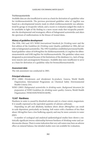 GUIDELINES FOR DRINKING-WATER QUALITY


Trichloroacetonitrile
Available data are also insufﬁcient to serve as a basis for derivation of a guideline value
for trichloroacetonitrile. The previous provisional guideline value of 1 mg/litre was
based on a developmental toxicity study in which trichloroacetonitrile was adminis-
tered by gavage in tricaprylin vehicle, and a recent re-evaluation judged this study to
be unreliable in light of the ﬁnding in a more recent study that tricaprylin potenti-
ates the developmental and teratogenic effects of halogenated acetonitriles and alters
the spectrum of malformations in the fetuses of treated dams.

History of guideline development
The 1958, 1963 and 1971 WHO International Standards for Drinking-water and the
ﬁrst edition of the Guidelines for Drinking-water Quality, published in 1984, did not
refer to halogenated acetonitriles. The 1993 Guidelines established provisional health-
based guideline values of 0.09 mg/litre for dichloroacetonitrile, 0.1 mg/litre for dibro-
moacetonitrile and 0.001 mg/litre for trichloroacetonitrile. The guideline values were
designated as provisional because of the limitations of the databases (i.e., lack of long-
term toxicity and carcinogenicity bioassays). Available data were insufﬁcient to serve
as a basis for derivation of a guideline value for bromochloroacetonitrile.

Assessment date
The risk assessment was conducted in 2003.

Principal references
IPCS (2000) Disinfectants and disinfectant by-products. Geneva, World Health
   Organization, International Programme on Chemical Safety (Environmental
   Health Criteria 216).
WHO (2003) Halogenated acetonitriles in drinking-water. Background document for
   preparation of WHO Guidelines for drinking-water quality. Geneva, World Health
   Organization (WHO/SDE/WSH/03.04/98).

12.67 Hardness
Hardness in water is caused by dissolved calcium and, to a lesser extent, magnesium.
It is usually expressed as the equivalent quantity of calcium carbonate.
    Depending on pH and alkalinity, hardness above about 200 mg/litre can result
in scale deposition, particularly on heating. Soft waters with a hardness of less than
about 100 mg/litre have a low buffering capacity and may be more corrosive to water
pipes.
    A number of ecological and analytical epidemiological studies have shown a sta-
tistically signiﬁcant inverse relationship between hardness of drinking-water and car-
diovascular disease. There is some indication that very soft waters may have an adverse
effect on mineral balance, but detailed studies were not available for evaluation.


                                           382
 