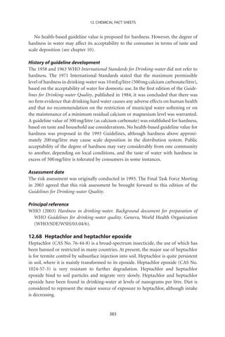 12. CHEMICAL FACT SHEETS


   No health-based guideline value is proposed for hardness. However, the degree of
hardness in water may affect its acceptability to the consumer in terms of taste and
scale deposition (see chapter 10).

History of guideline development
The 1958 and 1963 WHO International Standards for Drinking-water did not refer to
hardness. The 1971 International Standards stated that the maximum permissible
level of hardness in drinking-water was 10 mEq/litre (500 mg calcium carbonate/litre),
based on the acceptability of water for domestic use. In the ﬁrst edition of the Guide-
lines for Drinking-water Quality, published in 1984, it was concluded that there was
no ﬁrm evidence that drinking hard water causes any adverse effects on human health
and that no recommendation on the restriction of municipal water softening or on
the maintenance of a minimum residual calcium or magnesium level was warranted.
A guideline value of 500 mg/litre (as calcium carbonate) was established for hardness,
based on taste and household use considerations. No health-based guideline value for
hardness was proposed in the 1993 Guidelines, although hardness above approxi-
mately 200 mg/litre may cause scale deposition in the distribution system. Public
acceptability of the degree of hardness may vary considerably from one community
to another, depending on local conditions, and the taste of water with hardness in
excess of 500 mg/litre is tolerated by consumers in some instances.

Assessment date
The risk assessment was originally conducted in 1993. The Final Task Force Meeting
in 2003 agreed that this risk assessment be brought forward to this edition of the
Guidelines for Drinking-water Quality.

Principal reference
WHO (2003) Hardness in drinking-water. Background document for preparation of
   WHO Guidelines for drinking-water quality. Geneva, World Health Organization
   (WHO/SDE/WSH/03.04/6).

12.68 Heptachlor and heptachlor epoxide
Heptachlor (CAS No. 76-44-8) is a broad-spectrum insecticide, the use of which has
been banned or restricted in many countries. At present, the major use of heptachlor
is for termite control by subsurface injection into soil. Heptachlor is quite persistent
in soil, where it is mainly transformed to its epoxide. Heptachlor epoxide (CAS No.
1024-57-3) is very resistant to further degradation. Heptachlor and heptachlor
epoxide bind to soil particles and migrate very slowly. Heptachlor and heptachlor
epoxide have been found in drinking-water at levels of nanograms per litre. Diet is
considered to represent the major source of exposure to heptachlor, although intake
is decreasing.


                                          383
 
