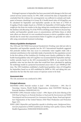 GUIDELINES FOR DRINKING-WATER QUALITY


   Prolonged exposure to heptachlor has been associated with damage to the liver and
central nervous system toxicity. In 1991, IARC reviewed the data on heptachlor and
concluded that the evidence for carcinogenicity was sufﬁcient in animals and inade-
quate in humans, classifying it in Group 2B. A health-based value of 0.03 mg/litre can
be calculated for heptachlor and heptachlor epoxide on the basis of a PTDI of
0.1 mg/kg of body weight, based on a NOAEL for heptachlor of 0.025 mg/kg of body
weight per day from two studies in the dog, taking into consideration inadequacies of
the database and allocating 1% of the PTDI to drinking-water. However, because hep-
tachlor and heptachlor epoxide occur at concentrations well below those at which
toxic effects are observed, it is not considered necessary to derive a guideline value. It
should also be noted that concentrations below 0.1 mg/litre are generally not achiev-
able using conventional treatment technology.

History of guideline development
The 1958 and 1963 WHO International Standards for Drinking-water did not refer to
heptachlor and heptachlor epoxide, but the 1971 International Standards suggested
that pesticide residues that may occur in community water supplies make only a
minimal contribution to the total daily intake of pesticides for the population served.
In the ﬁrst edition of the Guidelines for Drinking-water Quality, published in 1984, a
health-based guideline value of 0.1 mg/litre was recommended for heptachlor and hep-
tachlor epoxide, based on the ADI recommended by JMPR. It was noted that this
guideline value was less than the value that would have been calculated by applying
the multistage model at a projected incremental cancer risk of 1 per 100 000 per life-
time. The 1993 Guidelines established a health-based guideline value of 0.03 mg/litre
for heptachlor, based on an ADI established by JMPR in 1991 and taking into con-
sideration the fact that the main source of exposure seems to be food.

Assessment date
The risk assessment was conducted in 2003.

Principal references
FAO/WHO (1992) Pesticide residues in food – 1991. Evaluations – 1991. Part II.
   Toxicology. Geneva, World Health Organization, Joint FAO/WHO Meeting on
   Pesticide Residues (WHO/PCS/92.52).
FAO/WHO (1995) Pesticide residues in food – 1994. Report of the Joint Meeting of the
   FAO Panel of Experts on Pesticide Residues in Food and the Environment and WHO
   Toxicological and Environmental Core Assessment Groups. Rome, Food and Agricul-
   ture Organization of the United Nations (FAO Plant Production and Protection
   Paper 127).
WHO (2003) Heptachlor and heptachlor epoxide in drinking-water. Background docu-
   ment for preparation of WHO Guidelines for drinking-water quality. Geneva, World
   Health Organization (WHO/SDE/WSH/03.04/99).

                                           384
 