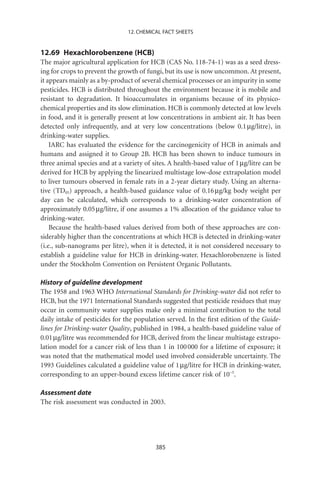 12. CHEMICAL FACT SHEETS


12.69 Hexachlorobenzene (HCB)
The major agricultural application for HCB (CAS No. 118-74-1) was as a seed dress-
ing for crops to prevent the growth of fungi, but its use is now uncommon. At present,
it appears mainly as a by-product of several chemical processes or an impurity in some
pesticides. HCB is distributed throughout the environment because it is mobile and
resistant to degradation. It bioaccumulates in organisms because of its physico-
chemical properties and its slow elimination. HCB is commonly detected at low levels
in food, and it is generally present at low concentrations in ambient air. It has been
detected only infrequently, and at very low concentrations (below 0.1 mg/litre), in
drinking-water supplies.
    IARC has evaluated the evidence for the carcinogenicity of HCB in animals and
humans and assigned it to Group 2B. HCB has been shown to induce tumours in
three animal species and at a variety of sites. A health-based value of 1 mg/litre can be
derived for HCB by applying the linearized multistage low-dose extrapolation model
to liver tumours observed in female rats in a 2-year dietary study. Using an alterna-
tive (TD05) approach, a health-based guidance value of 0.16 mg/kg body weight per
day can be calculated, which corresponds to a drinking-water concentration of
approximately 0.05 mg/litre, if one assumes a 1% allocation of the guidance value to
drinking-water.
    Because the health-based values derived from both of these approaches are con-
siderably higher than the concentrations at which HCB is detected in drinking-water
(i.e., sub-nanograms per litre), when it is detected, it is not considered necessary to
establish a guideline value for HCB in drinking-water. Hexachlorobenzene is listed
under the Stockholm Convention on Persistent Organic Pollutants.

History of guideline development
The 1958 and 1963 WHO International Standards for Drinking-water did not refer to
HCB, but the 1971 International Standards suggested that pesticide residues that may
occur in community water supplies make only a minimal contribution to the total
daily intake of pesticides for the population served. In the ﬁrst edition of the Guide-
lines for Drinking-water Quality, published in 1984, a health-based guideline value of
0.01 mg/litre was recommended for HCB, derived from the linear multistage extrapo-
lation model for a cancer risk of less than 1 in 100 000 for a lifetime of exposure; it
was noted that the mathematical model used involved considerable uncertainty. The
1993 Guidelines calculated a guideline value of 1 mg/litre for HCB in drinking-water,
corresponding to an upper-bound excess lifetime cancer risk of 10-5.

Assessment date
The risk assessment was conducted in 2003.




                                          385
 